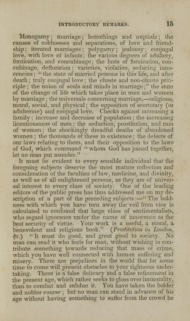 Monogamy; marriage; betrothings and nuptials) the causes of coldnesses and separations, of love and friend- ship ; iterated marriages; polygamy; jealousy; conjugal love, with love of infants; the various degrees of adultery, fornication, and concubinage; the lusts of fornication, con- cubinage, defloration: varieties, violation, seducing inno- cencies; the state of married persons in this life, and after death; truly conjugal love; the chaste and non-chaste prin- ciple ; the union of souls and minds in marriage;;; the state of the change of life which takes place in men and women by marriage ; the universals concerning marriage.—religious, moral, social, and physical; the opposition of scortotary (or adulterine) and conjugal love. Checks against increasing a family; increase and decrease of population ; the increasing licentiousness of men; the seduction, prostitution, and ruin of women; the shockingly dreadful deaths of abandoned women ; the thousands of these in existence; the defects of our laws relating to them, and their opposition to the laws of God, which command  whom God has joined together, let no man put asunder. It must be evident to every sensible individual that the foregoing subjects deserve the most mature reflection and consideration of the faculties of law, medicine, and divinity, as well as of all enlightened persons, as they are of univer- sal interest to every class of society. One of the leading editors of the public press has thus addressed me on my de- scription of a part of the preceding subjects :— The bold- ness with which you have torn away the veil from vice is calculated to confound that large class of sentimentalists, who regard ignorance under the name of innocence as the best security of virtue. Your work is a useful, a moral, a benevolent and religious book. (Prostitution in London, fyc.) u It must do good, and great good to society. No man can read it who feels for man, without wishing to con- tribute something towards reducing that mass of crime, which you have well connected with human suffering and misery. There are prejudices in the world that for some time to come will present obstacles to your righteous under- taking. There is a false delicacy and a false refinement in the present age, which rather seeks to gloss over immorality, than to combat and subdue it. You have taken the bolder and nobler course ; but no man can stand in advance of his a-e without having something to suffer from the crowd he