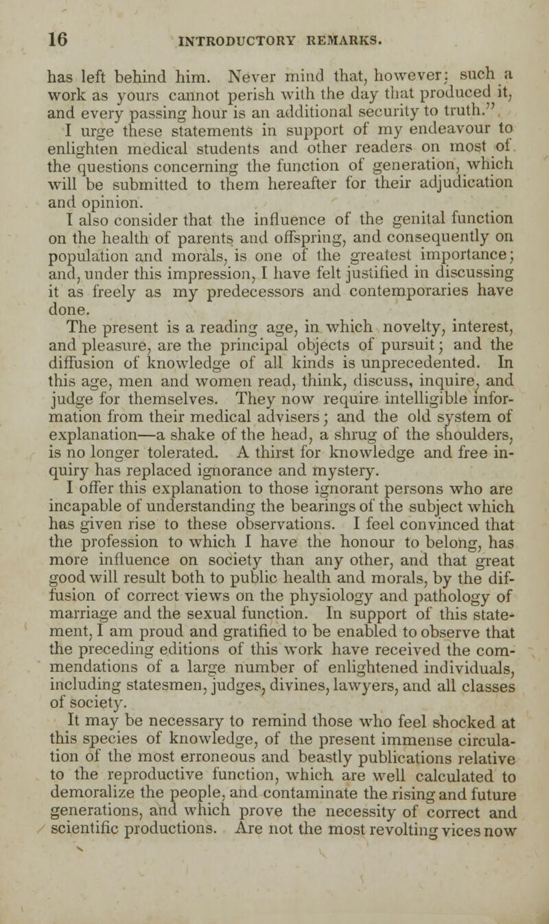 has left behind him. Never mind that, however; such a work as yours cannot perish with the day that produced it, and every passing hour is an additional security to truth. ' I urge these statements in support of my endeavour to enlighten medical students and other readers on most of the questions concerning the function of generation, which will be submitted to them hereafter for their adjudication and opinion. I also consider that the influence of the genital function on the health of parents and offspring, and consequently on population and morals, is one of the greatest importance; and, under this impression, I have felt justified in discussing it as freely as my predecessors and contemporaries have done. The present is a reading age, in which novelty, interest, and pleasure, are the principal objects of pursuit; and the diffusion of knowledge of all kinds is unprecedented. In this age, men and women read, think, discuss, inquire, and judge for themselves. They now require intelligible infor- mation from their medical advisers; and the old system of explanation—a shake of the head, a shrug of the shoulders, is no longer tolerated. A thirst for knowledge and free in- quiry has replaced ignorance and mystery. I offer this explanation to those ignorant persons who are incapable of understanding the bearings of the subject which has given rise to these observations. I feel convinced that the profession to which I have the honour to belong, has more influence on society than any other, and that great goodwill result both to public health and morals, by the dif- fusion of correct views on the physiology and pathology of marriage and the sexual function. In support of this state- ment, I am proud and gratified to be enabled to observe that the preceding editions of this work have received the com- mendations of a large number of enlightened individuals, including statesmen, judges, divines, lawyers, and all classes of society. It may be necessary to remind those who feel shocked at this species of knowledge, of the present immense circula- tion of the most erroneous and beastly publications relative to the reproductive function, which are well calculated to demoralize the people, and contaminate the rising and future generations, and which prove the necessity of correct and scientific productions. Are not the most revolting vices now