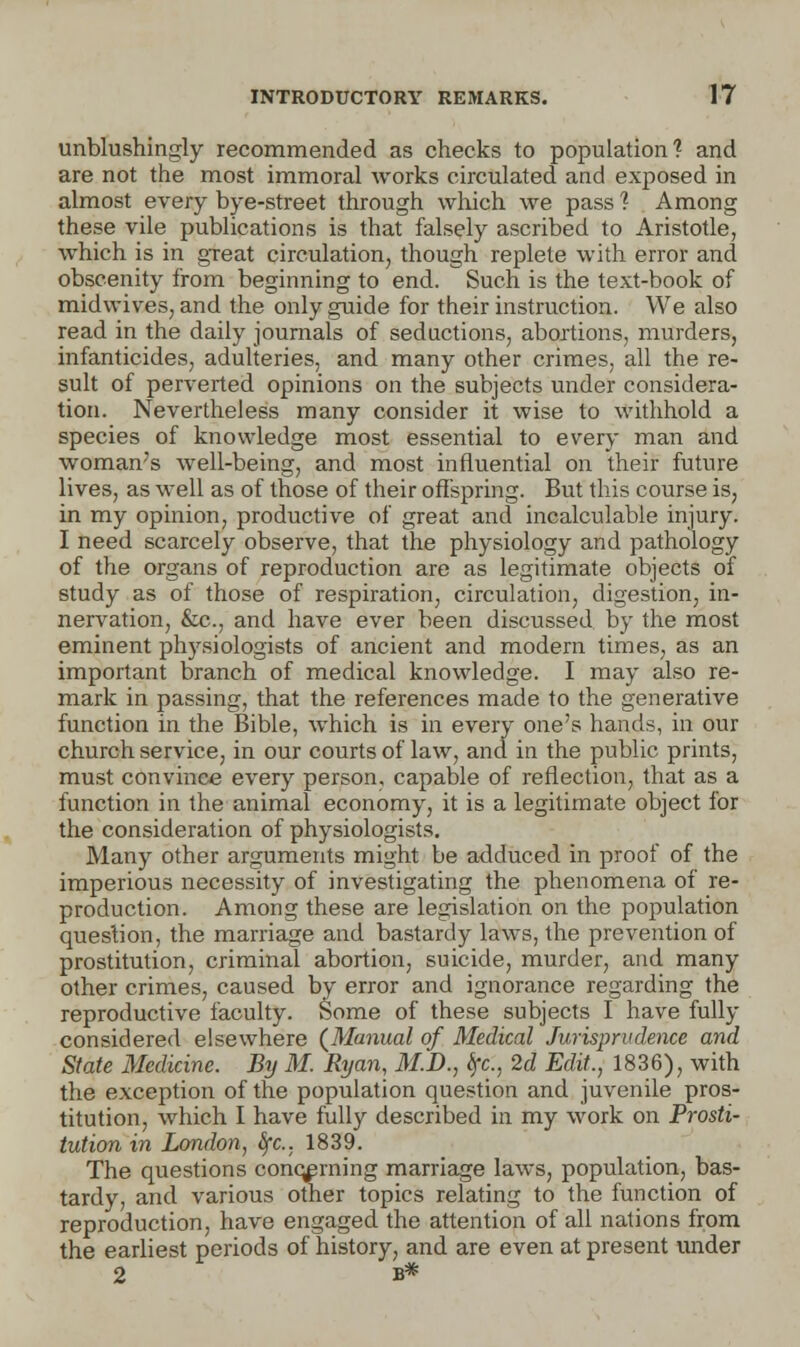 unblushingly recommended as checks to population? and are not the most immoral works circulated and exposed in almost every bye-street through which we pass ? Among these vile publications is that falsely ascribed to Aristotle, which is in great circulation, though replete with error and obscenity from beginning to end. Such is the text-book of midwives, and the only guide for their instruction. We also read in the daily journals of seductions, abortions, murders, infanticides, adulteries, and many other crimes, all the re- sult of perverted opinions on the subjects under considera- tion. Nevertheless many consider it wise to withhold a species of knowledge most essential to every man and woman's well-being, and most influential on their future lives, as well as of those of their offspring. But this course is, in my opinion, productive of great and incalculable injury. I need scarcely observe, that the physiology and pathology of the organs of reproduction are as legitimate objects of study as of those of respiration, circulation, digestion, in- nervation, &c., and have ever been discussed by the most eminent physiologists of ancient and modern times, as an important branch of medical knowledge. I may also re- mark in passing, that the references made to the generative function in the Bible, which is in every one's hands, in our church service, in our courts of law, and in the public prints, must convince every person, capable of reflection, that as a function in the animal economy, it is a legitimate object for the consideration of physiologists. Many other arguments might be adduced in proof of the imperious necessity of investigating the phenomena of re- production. Among these are legislation on the population question, the marriage and bastardy laws, the prevention of prostitution, criminal abortion, suicide, murder, and many other crimes, caused by error and ignorance regarding the reproductive faculty. Some of these subjects I have fully considered elsewhere (Manual of Medical Jurisprudence and State Medicine. By M. Ryan, M.D., ifc, 2d Edit., 1836), with the exception of the population question and juvenile pros- titution, which I have fully described in my work on Prosti- tution in London, tfc, 1839. The questions concerning marriage laws, population, bas- tardy, and various other topics relating to the function of reproduction, have engaged the attention of all nations from the earliest periods of history, and are even at present under 2 b*