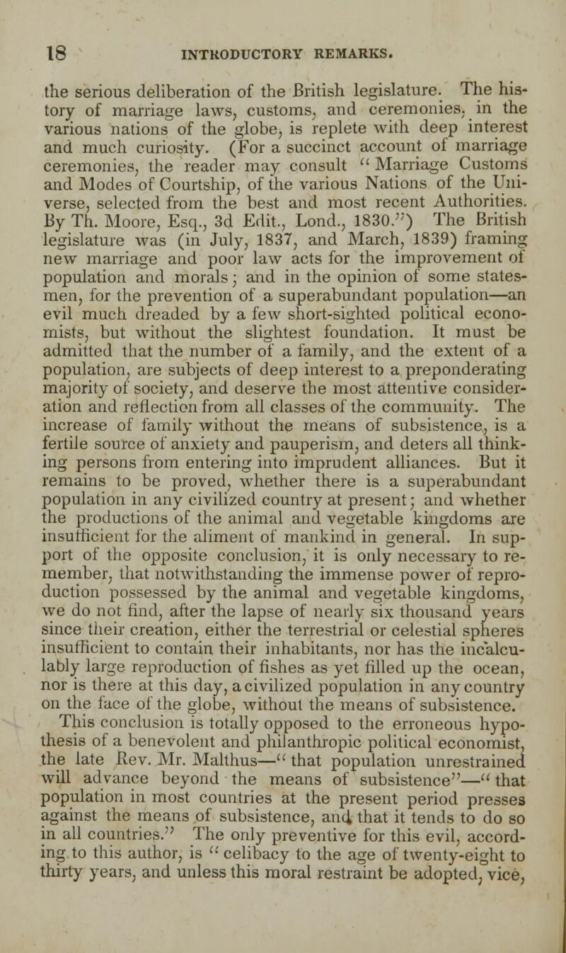 the serious deliberation of the British legislature. The his- tory of marriage laws, customs, and ceremonies, in the various nations of the globe, is replete with deep interest and much curiosity. (For a succinct account of marriage ceremonies, the reader may consult  Marriage Customs and Modes of Courtship, of the various Nations of the Uni- verse, selected from the best and most recent Authorities. By Th. Moore, Esq., 3d Edit., Lond., 1830.) The British legislature was (in July, 1837, and March, 1839) framing new marriage and poor law acts for the improvement of population and morals; and in the opinion of some states- men, for the prevention of a superabundant population—an evil much dreaded by a few short-sighted political econo- mists, but without the slightest foundation. It must be admitted that the number of a family, and the extent of a population, are subjects of deep interest to a preponderating majority of society, and deserve the most attentive consider- ation and reflection from all classes of the community. The increase of family without the means of subsistence, is a fertile source of anxiety and pauperism, and deters all think- ing persons from entering into imprudent alliances. But it remains to be proved, whether there is a superabundant population in any civilized country at present; and whether the productions of the animal and vegetable kingdoms are insufficient for the aliment of mankind in general. In sup- port of the opposite conclusion, it is only necessary to re- member, that notwithstanding the immense power of repro- duction possessed by the animal and vegetable kingdoms, we do not find, after the lapse of nearly six thousand years since their creation, either the terrestrial or celestial spheres insufficient to contain their inhabitants, nor has the incalcu- lably large reproduction of fishes as yet filled up the ocean, nor is there at this day, a civilized population in any country on the face of the globe, without the means of subsistence. This conclusion is totally opposed to the erroneous hypo- thesis of a benevolent and philanthropic political economist, the late Bev. Mr. Malthus— that population unrestrained will advance beyond the means of subsistence— that population in most countries at the present period presses against the means of subsistence, and, that it tends to do so in all countries. The only preventive for this evil, accord- ing to this author, is  celibacy to the age of twenty-eight to thirty years, and unless this moral restraint be adopted, vice,