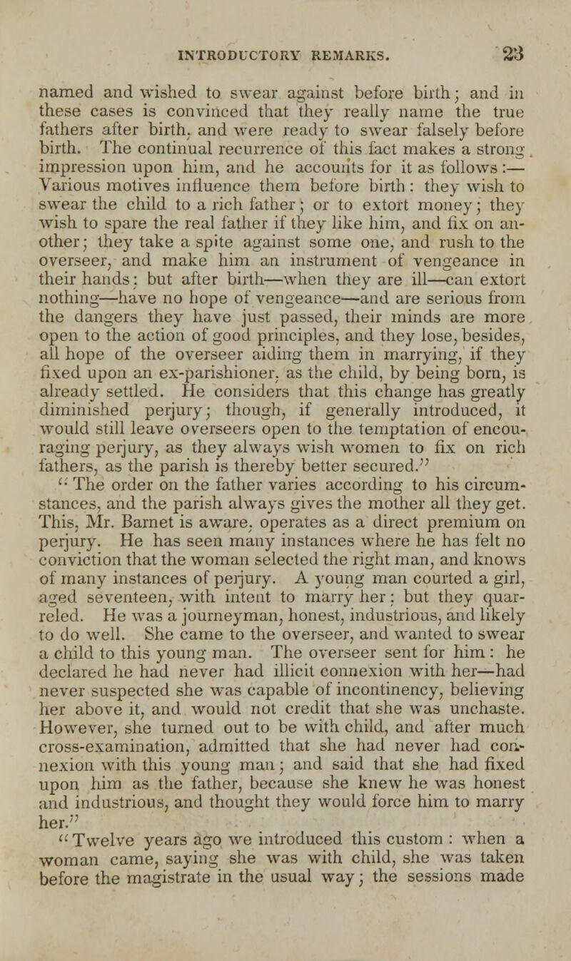 named and wished to swear against before birth; and in these cases is convinced that they really name the true fathers after birth, and were ready to swear falsely before birth. The continual recurrence of this fact makes a strong impression upon him, and he accounts for it as follows :— Various motives influence them before birth : they wish to swear the child to a rich father; or to extort money; they wish to spare the real father if they like him, and fix on an- other ; they take a spite against some one, and rush to the overseer, and make him an instrument of vengeance in their hands: but after birth—when they are ill—can extort nothing—have no hope of vengeance—and are serious from the dangers they have just passed, their minds are more open to the action of good principles, and they lose, besides, all hope of the overseer aiding them in marrying, if they fixed upon an ex-parishioner, as the child, by being born, is already settled. He considers that this change has greatly diminished perjury; though, if generally introduced, it would still leave overseers open to the temptation of encou- raging perjury, as they always wish women to fix on rich fathers, as the parish is thereby better secured. '•' The order on the father varies according to his circum- stances, and the parish always gives the mother all they get. This, Mr. Barnet is aware, operates as a direct premium on perjury. He has seen many instances where he has felt no conviction that the woman selected the right man, and knows of many instances of perjury. A young man courted a girl, aged seventeen, with intent to marry her: but they quar- reled. He was a journeyman, honest, industrious, and likely to do well. She came to the overseer, and wanted to swear a child to this young man. The overseer sent for him : he declared he had never had illicit connexion with her—had never suspected she was capable of incontinency, believing her above it, and would not credit that she was unchaste. However, she turned out to be with child, and after much cross-examination, admitted that she had never had con- nexion with this young man; and said that she had fixed upon him as the father, because she knew he was honest and industrious, and thought they would force him to marry her.'' '•'Twelve years ago we introduced this custom : when a woman came, saying she was with child, she was taken before the magistrate in the usual way; the sessions made