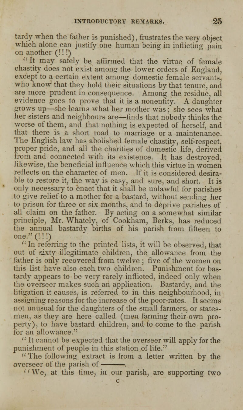 tardy when the father is punished), frustrates the very object which alone can justify one human being in inflicting pain on another (!!!)  It may safely be affirmed that the virtue of female chastity does not exist among the lower orders of England, except to a certain extent among domestic female servants, who know that they hold their situations by that tenure, and are more prudent in consequence. Among the residue, all evidence goes to prove that it is a nonentity. A daughter grows up—she learns what her mother was; she sees what her sisters and neighbours are—finds that nobody thinks the worse of them, and that nothing is expected of herself, and that there is a short road to marriage or a maintenance. The English law has abolished female chastity, self-respect, proper pride, and all the charities of domestic life, derived from and connected with its existence. It has destroyed, likewise, the beneficial influence which this virtue in women reflects on the character of men. If it is considered desira- ble to restore it, the way is easy, and sure, and short. It is only necessary to enact that it shall be unlawful for parishes to give relief to a mother for a bastard, without sending her to prison for three or six months, and to deprive parishes of all claim on the father. By acting on a somewhat similar principle, Mr. Whately, of Cookham, Berks, has reduced the annual bastardy births of his parish from fifteen to one. (!!!) u In referring to the printed lists, it will be observed, that out of sixty illegitimate children, the allowance from the father is only recovered from twelve ; five of the women on this list have also each two children. Punishment for bas- tardy appears to be very rarely inflicted, indeed only when the overseer makes such an application. Bastardy, and the litigation it causes, is referred to in this neighbourhood, in assigning reasons for the increase of the poor-rates. It seems not unusual for the daughters of the small farmers, or states- men, as they are here called (men farming their own pro- perty), to have bastard children, and to come to the parish for an allowance. Ci It cannot be expected that the overseer will apply for the punishment of people in this station of life.  The following extract is from a letter written by the overseer of the parish of . '' We, at this time, in our parish, are supporting two c