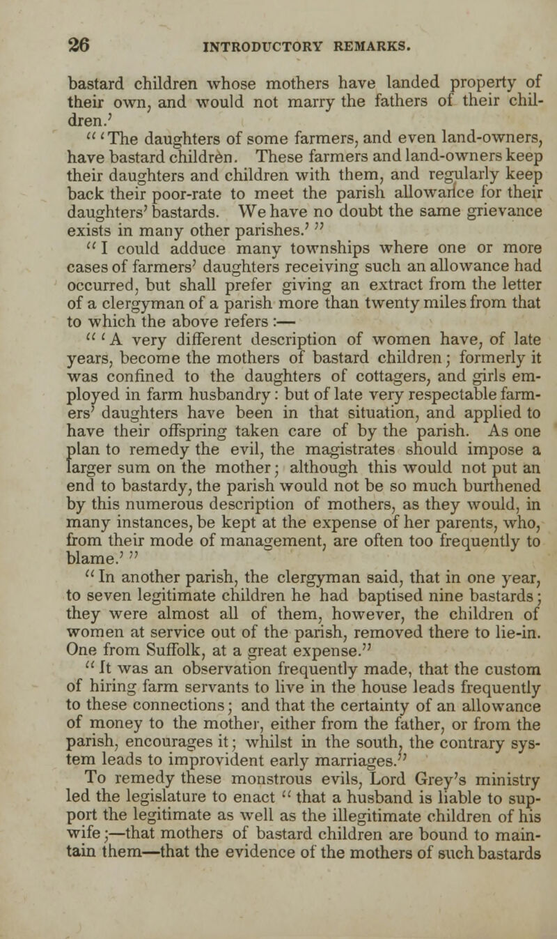 bastard children whose mothers have landed property of their own, and would not marry the fathers of their chil- dren.'  'The daughters of some farmers, and even land-owners, have bastard children. These farmers and land-owners keep their daughters and children with them, and regularly keep back their poor-rate to meet the parish allowance for their daughters' bastards. We have no doubt the same grievance exists in many other parishes.'   I could adduce many townships where one or more cases of farmers' daughters receiving such an allowance had occurred, but shall prefer giving an extract from the letter of a clergyman of a parish more than twenty miles from that to which the above refers :— ' A very different description of women have, of late years, become the mothers of bastard children; formerly it was confined to the daughters of cottagers, and girls em- ployed in farm husbandry: but of late very respectable farm- ers' daughters have been in that situation, and applied to have their offspring taken care of by the parish. As one {>lan to remedy the evil, the magistrates should impose a arger sum on the mother; although this would not put an end to bastardy, the parish would not be so much burthened by this numerous description of mothers, as they would, in many instances, be kept at the expense of her parents, who, from their mode of management, are often too frequently to blame.'   In another parish, the clergyman said, that in one year, to seven legitimate children he had baptised nine bastards; they were almost all of them, however, the children of women at service out of the parish, removed there to lie-in. One from Suffolk, at a great expense.  ft was an observation frequently made, that the custom of hiring farm servants to live in the house leads frequently to these connections; and that the certainty of an allowance of money to the mother, either from the father, or from the parish, encourages it; whilst in the soutlu the contrary sys- tem leads to improvident early marriages.' To remedy these monstrous evils, Lord Grey's ministry led the legislature to enact  that a husband is liable to sup- port the legitimate as well as the illegitimate children of his wife;—that mothers of bastard children are bound to main- tain them—that the evidence of the mothers of such bastards