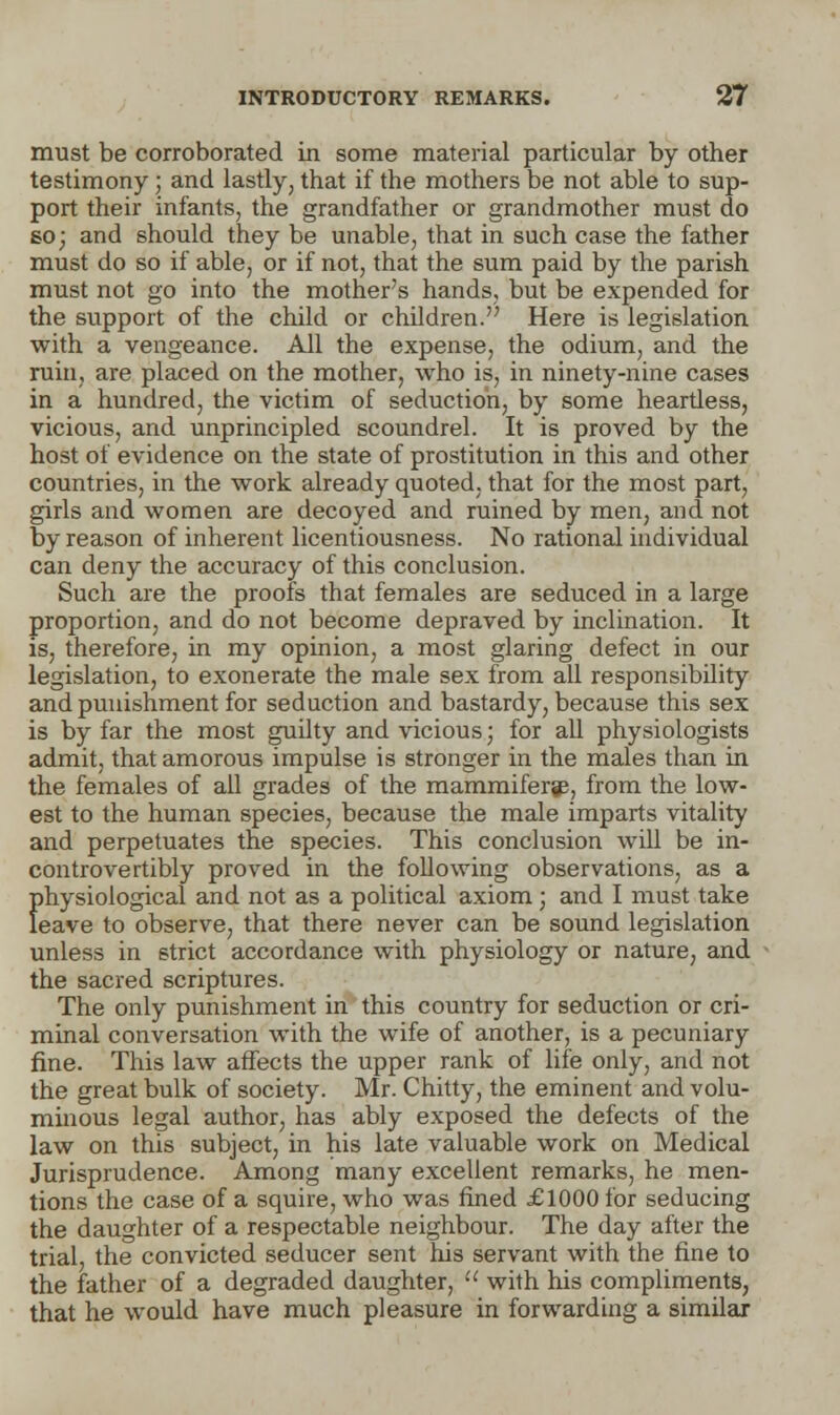 must be corroborated in some material particular by other testimony; and lastly, that if the mothers be not able to sup- port their infants, the grandfather or grandmother must do so; and should they be unable, that in such case the father must do so if able, or if not, that the sum paid by the parish must not go into the mother's hands, but be expended for the support of the child or children. Here is legislation with a vengeance. All the expense, the odium, and the ruin, are placed on the mother, who is, in ninety-nine cases in a hundred, the victim of seduction, by some heardess, vicious, and unprincipled scoundrel. It is proved by the host of evidence on the state of prostitution in this and other countries, in the work already quoted, that for the most part, girls and women are decoyed and ruined by men, and not by reason of inherent licentiousness. No rational individual can deny the accuracy of this conclusion. Such are the proofs that females are seduced in a large proportion, and do not become depraved by inclination. It is, therefore, in my opinion, a most glaring defect in our legislation, to exonerate the male sex from all responsibility and punishment for seduction and bastardy, because this sex is by far the most guilty and vicious; for all physiologists admit, that amorous impulse is stronger in the males than in the females of all grades of the mammiferge, from the low- est to the human species, because the male imparts vitality and perpetuates the species. This conclusion will be in- controvertibly proved in the following observations, as a physiological and not as a political axiom; and I must take leave to observe, that there never can be sound legislation unless in strict accordance with physiology or nature, and the sacred scriptures. The only punishment in this country for seduction or cri- minal conversation with the wife of another, is a pecuniary fine. This law affects the upper rank of life only, and not the great bulk of society. Mr. Chitty, the eminent and volu- minous legal author, has ably exposed the defects of the law on this subject, in his late valuable work on Medical Jurisprudence. Among many excellent remarks, he men- tions the case of a squire, who was fined £1000 for seducing the daughter of a respectable neighbour. The day after the trial, the convicted seducer sent his servant with the fine to the father of a degraded daughter,  with his compliments, that he would have much pleasure in forwarding a similar