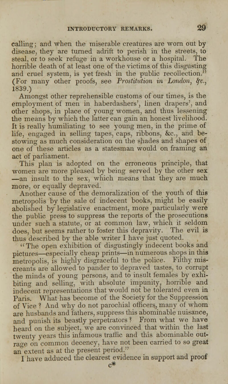 calling; and when the miserable creatures are worn out by disease, they are turned adrift to perish in the streets, to steal, or to seek refuge in a workhouse or a hospital. The horrible death of at least one of the victims of this disgusting and cruel system, is yet fresh in the public recollection. (For many other proofs, see Prostitution in London, fyc, 1839.) Amongst other reprehensible customs of our times, is the employment of men in haberdashers', linen drapers', and other shops, in place of young women, and thus lessening the means by which the latter can gain an honest livelihood. It is really humiliating to see young men, in the prime of life, engaged in selling tapes, caps, ribbons, &c, and be- stowing as much consideration on the shades and shapes of one of these articles as a statesman would on framing an act of parliament. This plan is adopted on the erroneous principle, that women are more pleased by being served by the other sex —an insult to the sex, which means that they are much more, or equally depraved. Another cause of the demoralization of the youth of this metropolis by the sale of indecent books, might be easily abolished by legislative enactment, more particularly were the public press to suppress the reports of the prosecutions under such a statute, or at common law, which it seldom does, but seems rather to foster this depravity. The evil is thus described by the able writer I have just quoted. The open exhibition of disgustingly indecent books and pictures—especially cheap prints—in numerous shops in this metropolis, is highly disgraceful to the police. Filthy mis- creants are allowed to pander to depraved tastes, to corrupt the minds of young persons, and to insult females by exhi- biting and selling, with absolute impunity, horrible and indecent representations that would not be tolerated even in Paris. What has become of the Society for the Suppression of Vice ? And why do not parochial officers, many of whom are husbands and fathers, suppress this abominable nuisance, and punish its beastly perpetrators ? From what we have heard on the subject, we are convinced that within the last twenty years this infamous traffic and this abominable out- rage on common decency, have not been carried to so great an extent as at the present period. I have adduced the clearest evidence in support and proof
