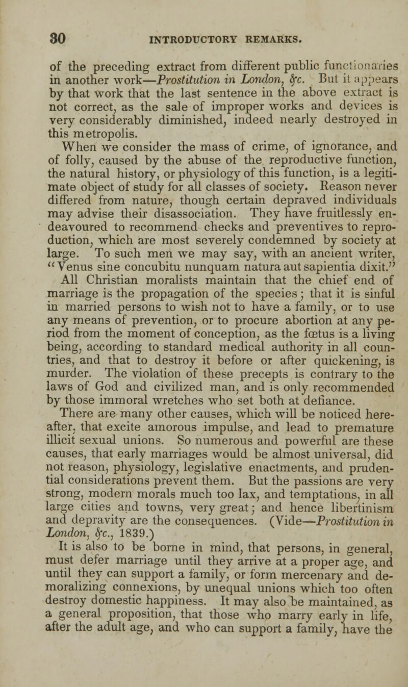 of the preceding extract from different public functionaries in another work—Prostitution in London, fyc. But it appears by that work that the last sentence in the above extract is not correct, as the sale of improper works and devices is very considerably diminished, indeed nearly destroyed in this metropolis. When we consider the mass of crime, of ignorance, and of folly, caused by the abuse of the reproductive function, the natural history, or physiology of this function, is a legiti- mate object of study for all classes of society. Reason never differed from nature, though certain depraved individuals may advise their disassociation. They have fruitlessly en- deavoured to recommend checks and preventives to repro- duction, which are most severely condemned by society at large. To such men we may say, with an ancient writer,  Venus sine concubitu nunquam natura aut sapientia dixit. All Christian moralists maintain that the chief end of marriage is the propagation of the species; that it is sinful in married persons to wish not to have a family, or to use any means of prevention, or to procure abortion at any pe- riod from the moment of conception, as the foetus is a living being, according to standard medical authority in all coun- tries, and that to destroy it before or after quickening, is murder. The violation of these precepts is contrary to the laws of God and civilized man, and is only recommended by those immoral wretches who set both at defiance. There are many other causes, which will be noticed here- after, that excite amorous impulse, and lead to premature illicit sexual unions. So numerous and powerful are these causes, that early marriages would be almost universal, did not reason, physiology, legislative enactments, and pruden- tial considerations prevent them. But the passions are very strong, modern morals much too lax, and temptations, in all large cities and towns, very great; and hence libertinism and depravity are the consequences. (Vide—Prostitution in London, Sfc, 1839.) It is also to be borne in mind, that persons, in general, must defer marriage until they arrive at a proper age, and until they can support a family, or form mercenary and de- moralizing connexions, by unequal unions which too often destroy domestic happiness. It may also be maintained, as a general proposition, that those who marry early in life, after the adult age, and who can support a family, have the