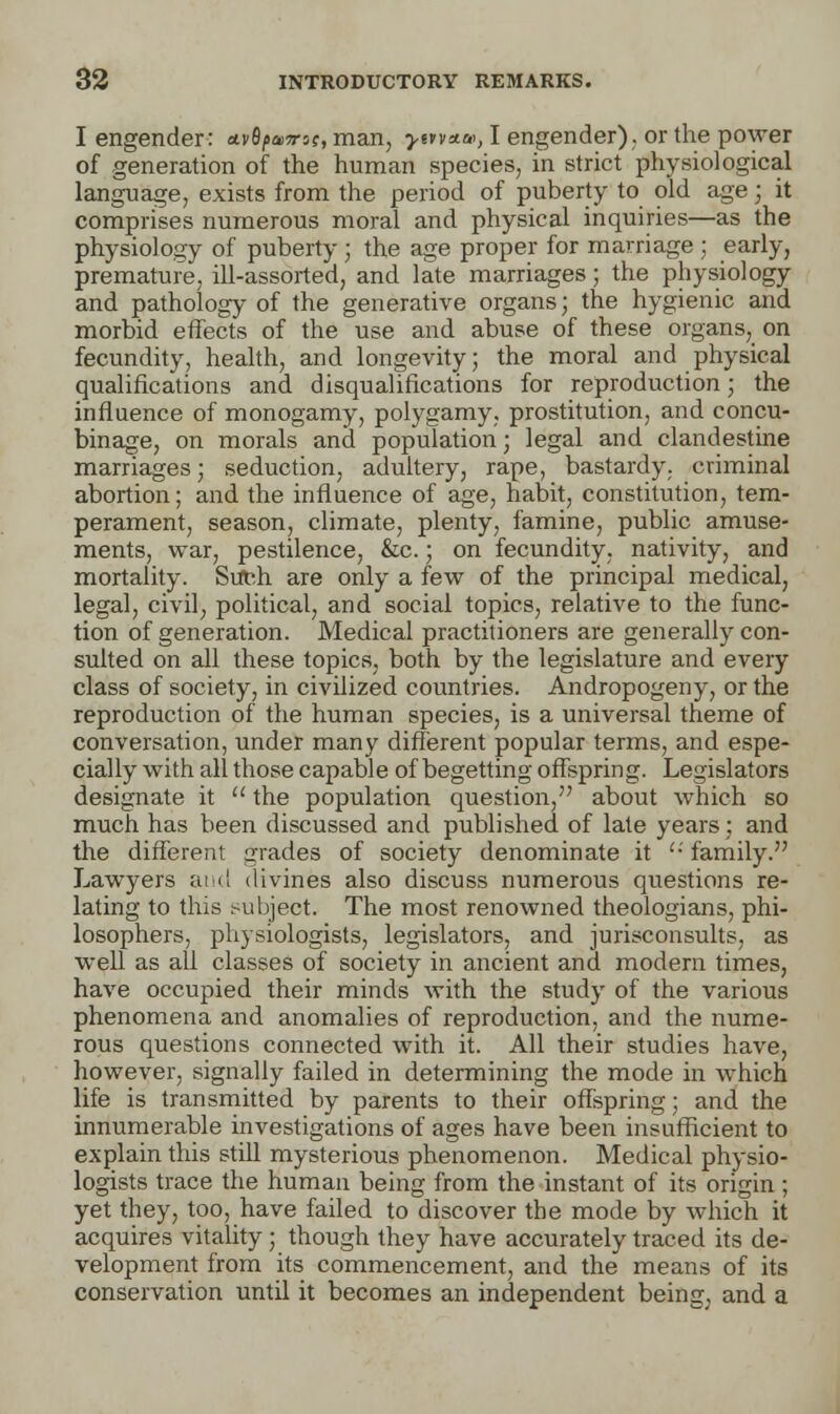 I engender: *vfyanrsc, man, >erv*&>, I engender), or the power of generation of the human species, in strict physiological language, exists from the period of puberty to old age; it comprises numerous moral and physical inquiries—as the physiology of puberty ; the age proper for marriage ; early, premature, ill-assorted, and late marriages ; the physiology and pathology of the generative organs; the hygienic and morbid effects of the use and abuse of these organs, on fecundity, health, and longevity; the moral and physical qualifications and disqualifications for reproduction; the influence of monogamy, polygamy, prostitution, and concu- binage, on morals and population; legal and clandestine marriages; seduction, adultery, rape, bastardy, criminal abortion; and the influence of age, habit, constitution, tem- perament, season, climate, plenty, famine, public amuse- ments, war, pestilence, &c.; on fecundity, nativity, and mortality. Such are only a few of the principal medical, legal, civil, political, and social topics, relative to the func- tion of generation. Medical practitioners are generally con- sulted on all these topics, both by the legislature and every class of society, in civilized countries. Andropogeny, or the reproduction of the human species, is a universal theme of conversation, under many different popular terms, and espe- cially with all those capable of begetting offspring. Legislators designate it  the population question, about which so much has been discussed and published of late years; and the different grades of society denominate it '•' family. Lawyers and divines also discuss numerous questions re- lating to this subject. The most renowned theologians, phi- losophers, physiologists, legislators, and jurisconsults, as well as all classes of society in ancient and modern times, have occupied their minds with the study of the various phenomena and anomalies of reproduction, and the nume- rous questions connected with it. All their studies have, however, signally failed in determining the mode in which life is transmitted by parents to their offspring; and the innumerable investigations of ages have been insufficient to explain this still mysterious phenomenon. Medical physio- logists trace the human being from the instant of its origin ; yet they, too, have failed to discover the mode by which it acquires vitality ; though they have accurately traced its de- velopment from its commencement, and the means of its conservation until it becomes an independent being, and a