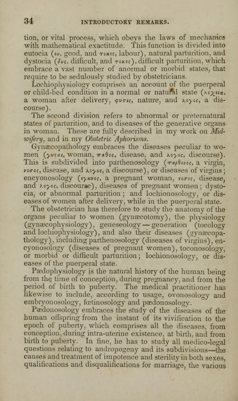 tion, or vital process, which obeys the laws of mechanics with mathematical exactitude. This function is divided into eutocia (sw, good, and toxoc, labour), natural parturition, and dystocia (Joe, difficult, and tokoc), difficult parturition, which embrace a vast number of anormal or morbid states, that require to be sedulously studied by obstetricians. Lochiophysiology comprises an account of the puerperal or child-bed condition in a normal or natural state (\o%im, a woman after delivery, qwi;, nature, and Koyo;, a dis- course). The second division refers to abnormal or preternatural states of parturition, and to diseases of the generative organs in woman. These are fully described in my work on Mid- wifery, and in my Obstetric Aphorisms. Gynaecopathology embraces the diseases peculiar to wo- men {yuvai, woman, wxfloj, disease, and koyoc, discourse). This is subdivided into parthenosology (w^flei'oc, a virgin, voo-oc, disease, and \cyot, a discourse), or diseases of virgins ; encyonosology (e>xuo?, a pregnant woman, voa-o?, disease, and >.oyo;, discourse), diseases of pregnant women; dysto- cia, or abnormal parturition ; and lochionosology, or dis- eases of women after delivery, while in the puerperal state. The obstetrician has therefore to study the anatomy of the organs peculiar to women (gynsecotomy), the physiology (gynsecophysiology), geneseology — generation (tocology and lochiophysiology), and also their diseases (gynaecopa- thology), including parthenosology (diseases of virgins), en- cyonosology (diseases of pregnant women), toconosology, or morbid or difficult parturition; lochionosology, or dis- eases of the puerperal state. Paedophysiology is the natural history of the human being from the, time of conception, during pregnancy, and from the period of birth to puberty. The medical practitioner has likewise to include, according to usage, ovonosology and embryonosology, fcetinosology and psedonosology. Paedonosology embraces the study of the diseases of the human offspring from the instant of its vivification to the epoch of puberty, which comprises all the diseases, from conception, during intra-uterine existence, at birth, and from birth to puberty. In fine, he has to study all medico-legal questions relating to andropogeny and its subdivisions—the causes and treatment of impotence and sterility in both sexes, qualifications and disqualifications for marriage, the various