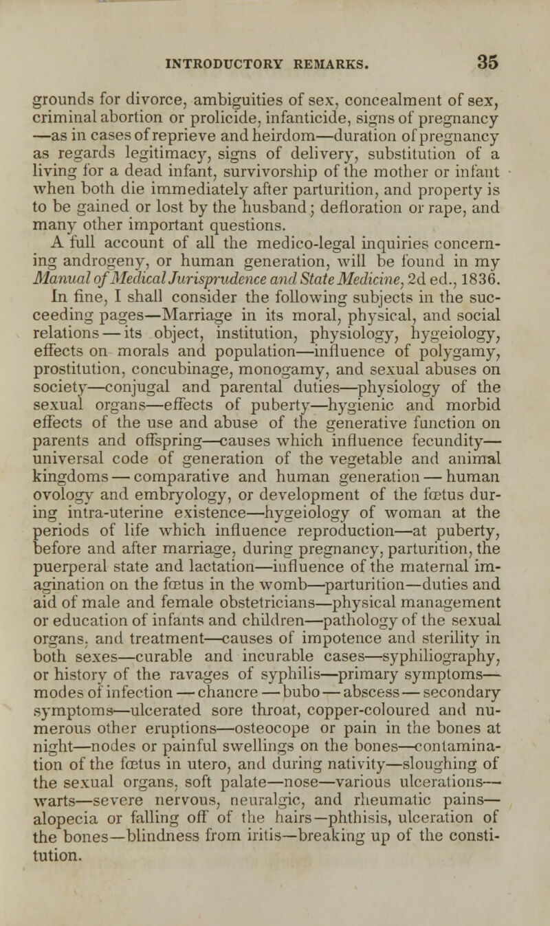 grounds for divorce, ambiguities of sex, concealment of sex, criminal abortion or prolicide, infanticide, signs of pregnancy —as in cases of reprieve and heirdom—duration of pregnancy as regards legitimacy, signs of delivery, substitution of a living for a dead infant, survivorship of the mother or infant when both die immediately after parturition, and property is to be gained or lost by the husband • defloration or rape, and many other important questions. A full account of all the medico-legal inquiries concern- ing androgeny, or human generation, will be found in my Manual of Medical Jurisprudence and State Medicine, 2d ed., 1836. In fine, I shall consider the following subjects in the suc- ceeding pages—Marriage in its moral, physical, and social relations — its object, institution, physiology, hygeiology, effects on morals and population—influence of polygamy, prostitution, concubinage, monogamy, and sexual abuses on society—conjugal and parental duties—physiology of the sexual organs—effects of puberty—hygienic and morbid effects of the use and abuse of the generative function on parents and offspring—causes which influence fecundity— universal code of generation of the vegetable and animal kingdoms — comparative and human generation — human ovology and embryology, or development of the foetus dur- ing intra-uterine existence—hygeiology of woman at the periods of life which influence reproduction—at puberty, before and after marriage, during pregnancy, parturition, the puerperal state and lactation—influence of the maternal im- agination on the fcetus in the womb—parturition—duties and aid of male and female obstetricians—physical management or education of infants and children—pathology of the sexual organs, and treatment—causes of impotence and sterility in both sexes—curable and incurable cases—syphiliography, or history of the ravages of syphilis—primary symptoms— modes of infection — chancre — bubo — abscess — secondary symptoms—ulcerated sore throat, copper-coloured and nu- merous other eruptions—osteocope or pain in the bones at night—nodes or painful swellings on the bones—contamina- tion of the fcetus in utero, and during nativity—sloughing of the sexual organs, soft palate—nose—various ulcerations— warts—severe nervous, neuralgic, and rheumatic pains— alopecia or falling off of the hairs—phthisis, ulceration of the bones—blindness from iritis—breaking up of the consti- tution.