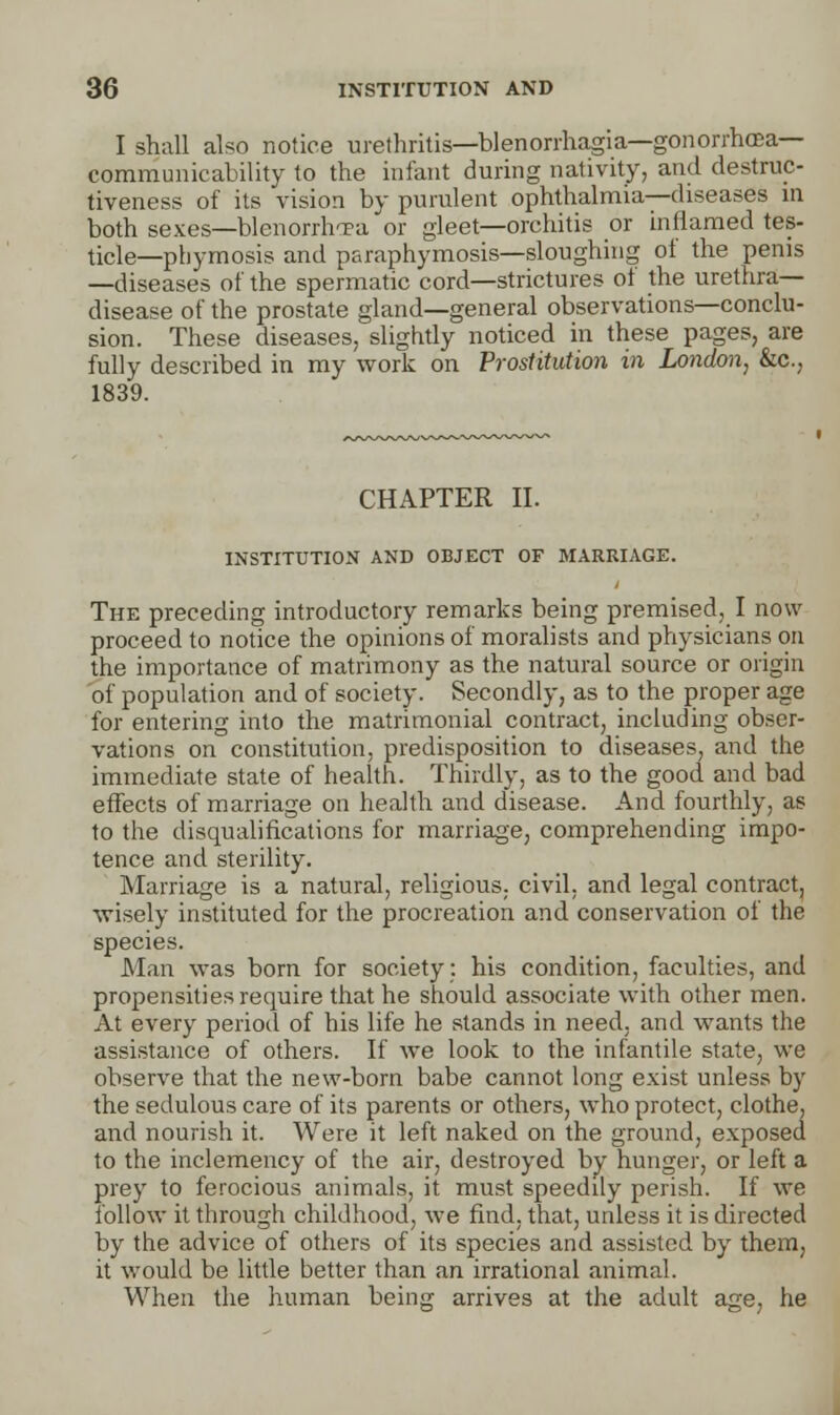 I shall also notice urethritis—Menorrhagia—gonorrhoea— communicability to the infant during nativity, and destruc- tiveness of its vision by purulent ophthalmia—diseases in both sexes—blenorrhTE-a or gleet—orchitis or inflamed tes- ticle—pbymosis and paraphymosis—sloughing ol the penis —diseases of the spermatic cord—strictures of the urethra- disease of the prostate gland—general observations—conclu- sion. These diseases, slightly noticed in these pages, are fully described in my work on Prostitution in London, &c, 1839. CHAPTER II. INSTITUTION AND OBJECT OF MARRIAGE. The preceding introductory remarks being premised, I now proceed to notice the opinions of moralists and physicians on the importance of matrimony as the natural source or origin of population and of society. Secondly, as to the proper age for entering into the matrimonial contract, including obser- vations on constitution, predisposition to diseases, and the immediate state of health. Thirdly, as to the good and bad effects of marriage on health and disease. And fourthly, as to the disqualifications for marriage, comprehending impo- tence and sterility. Marriage is a natural, religious, civil, and legal contract, ■wisely instituted for the procreation and conservation of the species. Man was born for society: his condition, faculties, and propensities require that he should associate with other men. At every period of his life he stands in need, and wants the assistance of others. If we look to the infantile state, we observe that the new-born babe cannot long exist unless by the sedulous care of its parents or others, who protect, clothe, and nourish it. Were it left naked on the ground, exposed to the inclemency of the air, destroyed by hunger, or left a prey to ferocious animals, it must speedily perish. If we follow it through childhood, we find, that, unless it is directed by the advice of others of its species and assisted by them, it would be little better than an irrational animal. When the human being arrives at the adult age, he