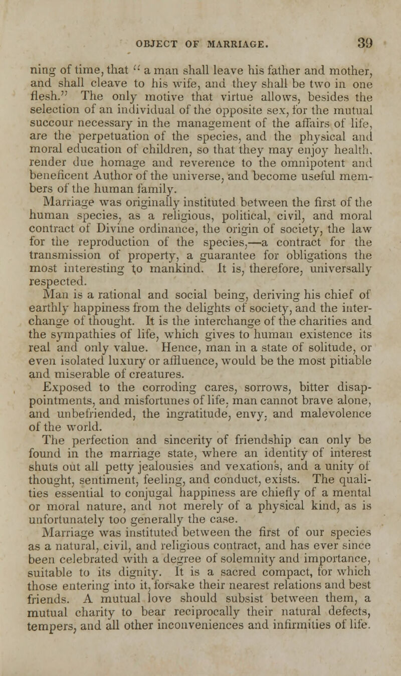 ning of time, that •'•' a man shall leave his father and mother, and shall cleave to his wife, and they shall be two in one flesh. The only motive that virtue allows, besides the selection of an individual of the opposite sex, for the mutual succour necessary in the management of the affairs of life, are the perpetuation of the species, and the physical and moral education of children, so that they may enjoy health, render due homage and reverence to the omnipotent and beneficent Author of the universe, and become useful mem- bers of the human family. Marriage was originally instituted between the first of the human species, as a religious, political, civil, and moral contract of Divine ordinance, the origin of society, the law for the reproduction of the species,—a contract for the transmission of property, a guarantee for obligations the most interesting 1,0 mankind. It is, therefore, universally respected. Man is a rational and social being, deriving his chief of earthly happiness from the delights of society, and the inter- change of thought. It is the interchange of the charities and the sympathies of life, which gives to human existence its real and only value. Hence, man in a state of solitude, or even isolated luxury or affluence, would be the most pitiable and miserable of creatures. Exposed to the corroding cares, sorrows, bitter disap- pointments, and misfortunes of life, man cannot brave alone, and unbefriended, the ingratitude, envy, and malevolence of the world. The perfection and sincerity of friendship can only be found in the marriage state, where an identity of interest shuts out all petty jealousies and vexations, and a unity of thought, sentiment, feeling, and conduct, exists. The quali- ties essential to conjugal happiness are chiefly of a mental or moral nature, and not merely of a physical kind, as is unfortunately too generally the case. Marriage was instituted between the first of our species as a natural, civil, and religious contract, and has ever since been celebrated with a degree of solemnity and importance, suitable to its dignity. It is a sacred compact, for which those entering into it, forsake their nearest relations and best friends. A mutual love should subsist between them, a mutual charity to bear reciprocally their natural defects, tempers, and all other inconveniences and infirmities of life.