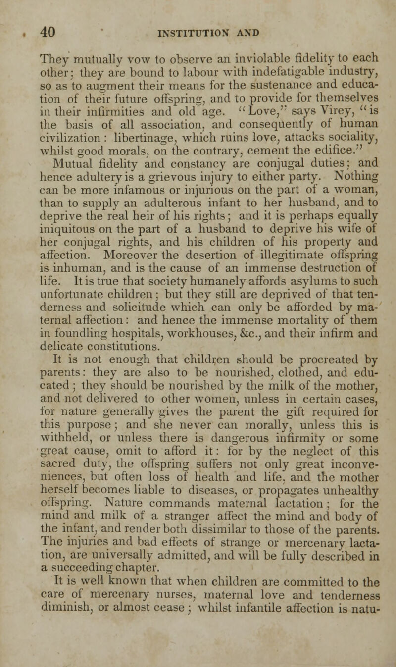 They mutually vow to observe an inviolable fidelity to each other; they are bound to labour with indefatigable industry, so as to augment their means for the sustenance and educa- tion of their future offspring, and to provide for themselves in their infirmities and old age. Love,' says Virey, is the basis of all association, and consequently of human civilization : libertinage, which ruins love, attacks sociality, whilst good morals, on the contrary, cement the edifice. Mutual fidelity and constancy are conjugal duties: and hence adultery is a grievous injury to either party. Nothing can be more infamous or injurious on the part of a woman, than to supply an adulterous infant to her husband, and to deprive the real heir of his rights; and it is perhaps equally iniquitous on the part of a husband to deprive his wife of her conjugal rights, and his children of his property and affection. Moreover the desertion of illegitimate offspring is inhuman, and is the cause of an immense destruction of life. It is true that society humanely affords asylums to such unfortunate children; but they still are deprived of that ten- derness and solicitude which can only be afforded by ma- ternal affection: and hence the immense mortality of them in foundling hospitals, workhouses, &c, and their infirm and delicate constitutions. It is not enough that children should be procreated by parents: they are also to be nourished, clothed, and edu- cated ; they should be nourished by the milk of the mother, and not delivered to other women, unless in certain cases, for nature generally gives the parent the gift required for this purpose; and she never can morally, unless this is withheld, or unless there is dangerous infirmity or some great cause, omit to afford it: for by the neglect of this sacred duty, the offspring suffers not only great inconve- niences, but often loss of health and life, and the mother herself becomes liable to diseases, or propagates unhealthy offspring. Nature commands maternal lactation ; for the mind and milk of a stranger affect the mind and body of the infant, and render both dissimilar to those of the parents. The injuries and bad effects of strange or mercenary lacta- tion, are universally admitted, and will be fully described in a succeeding chapter. It is well known that when children are committed to the care of mercenary nurses, maternal love and tenderness diminish, or almost cease ; whilst infantile affection is natu-