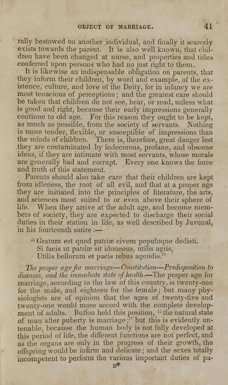 rally bestowed on another individual, and finally it scarcely exists towards the parent. It is also well known, that chil- dren have been changed at nurse, and properties and titles conferred upon persons who had no just right to them. It is likewise an indispensable obligation on parents, that they inform their children, by word and example, of the ex- istence, culture, and love of the Deity, for in infancy we are most tenacious of perceptions; and the greatest care should be taken that children do not see, hear, or read, unless what is good and right, because their early impressions generally continue to old age. For this reason they ought to be kept, as much as possible, from the society of servants. Nothing is more tender, flexible, or susceptible of impressions than the minds of children. There is, therefore, great danger lest they are contaminated by indecorous, profane, and obscene ideas, if they are intimate with most servants, whose morals are generally bad and corrupt. Every one knows the force and truth of this statement. Parents should also take care that their children are kept from idleness, the root of all evil, and that at a proper age they are initiated into the principles of literature, the arts, and sciences most suited to or even above their sphere of life. When they arrive at the adult age, and become mem- bers of society, they are expected to discharge their social duties in their station in life, as well described by Juvenal, in his fourteenth satire :—  Gratum est quod patriae civem populoque dedisti. Si facis ut patriae sit idoneous, utilis agris, Utilis bellorum et pacis rebus agendis. Tlie proper age for marriage—Constitution—Predisposition to diseases, and the immediate state of health.—The proper age for marriage, according to the law of this country, is twenty-one for the male, and eighteen for the female; but many phy- siologists are of opinion that the ages of twenty-five and twenty-one would more accord with the complete develop- ment of adults. Buffon held this position, '•' the natural state of man after puberty is marriage; but this is evidently un- tenable, because the human body is not fully developed at this period of life, the different functions are not perfect, and as the organs are only in the progress of their growth, the offspring would be infirm and delicate; and the sexes totally incompetent to perform the various important duties of pa- ri*