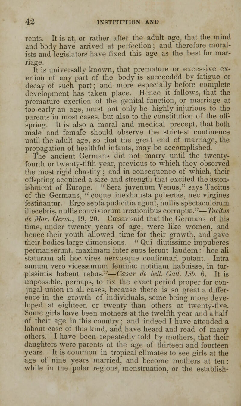 rents. It is at, or rather after the adult age, that the mind and body have arrived at perfection; and therefore moral- ists and legislators have fixed this age as the best for mar- riage. It is universally known, that premature or excessive ex- ertion of any part of the body is succeeded by fatigue or decay of such part • and more especially before complete development has taken place. Hence it follows, that the premature exertion of the genital function, or marriage at too early an age, must not only be highly injurious to the parents in most cases, but also to the constitution of the off- spring. It is also a moral and medical precept, that both male and femafe should observe the strictest continence until the adult age, so that the great end of marriage, the propagation of healthful infants, may be accomplished. The ancient Germans did not marry until the twenty- fourth or twenty-fifth year, previous to which they observed the most rigid chastity; and in consequence of which, their offspring acquired a size and strength that excited the aston- ishment of Europe.  Sera juvenum Venus, says Tacitus of the Germans,  coque inexhausta pubertas, nee virgines festinantur. Ergo septa pudicitia agunt, nullis spectaculorum illecebris, nullis conviviorum irrationibus corruptee.—Tacitus de Mor. Germ., 19, 20. Caesar said that the Germans of his time, under twenty years of age, were like women, and hence their youth allowed time for their growth, and gave their bodies large dimensions.  Qui diutissime impuberes permanserunt, maximam inter suos ferunt laudem : hoc ali staturam ali hoc vires nervosque confirmari putant. Intra annum vero vicessimum feminae notitiam habuisse, in tur- pissimis habent rebus.—Cccsar de bell. Gall. Lib. 6. It is impossible, perhaps, to fix the exact period proper for con- jugal union in all cases, because there is so great a differ- ence in the growth of individuals, some being more deve- loped at eighteen or twenty than others at twenty-five. Some girls have been mothers at the twelfth year and a half of their age in this country: and indeed I have attended a labour case of this kind, and have heard and read of many others. I have been repeatedly told by mothers, that their daughters were parents at the age of thirteen and fourteen years. It is common in tropical climates to see girls at the age of nine years married, and become mothers at ten : while in the polar regions, menstruation, or the establish-