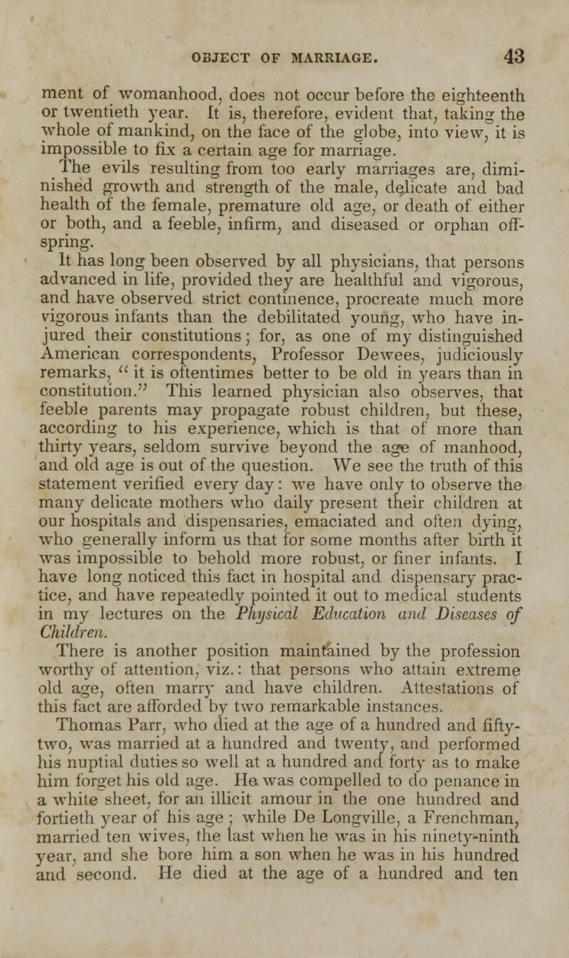 ment of womanhood, does not occur before the eighteenth or twentieth year. It is, therefore, evident that, taking the whole of mankind, on the face of the globe, into view, it is impossible to fix a certain age for marriage. The evils resulting from too early marriages are, dimi- nished growth and strength of the male, dedicate and bad health of the female, premature old age, or death of either or both, and a feeble, infirm, and diseased or orphan off- spring. It has long been observed by all physicians, that persons advanced in life, provided they are healthful and vigorous, and have observed strict continence, procreate much more vigorous infants than the debilitated young, who have in- jured their constitutions; for, as one of my distinguished American correspondents, Professor Dewees, judiciously remarks,  it is oftentimes better to be old in years than in constitution. This learned physician also observes, that feeble parents may propagate robust children, but these, according to his experience, which is that of more than thirty years, seldom survive beyond the age of manhood, and old age is out of the question. We see the truth of this statement verified every day: we have only to observe the many delicate mothers who daily present their children at our hospitals and dispensaries, emaciated and often dying, who generally inform us that for some months after birth it was impossible to behold more robust, or finer infants. I have long noticed this fact in hospital and dispensary prac- tice, and have repeatedly pointed it out to medical students in my lectures on the Physical Education and Diseases of Children. There is another position maintained by the profession worthy of attention, viz.: that persons who attain extreme old age, often marry and have children. Attestations of this fact are afforded by two remarkable instances. Thomas Parr, who died at the age of a hundred and fifty- two, was married at a hundred and twenty, and performed his nuptial duties so well at a hundred and forty as to make him forget his old age. Ha was compelled to do penance in a white sheet, for an illicit amour in the one hundred and fortieth year of his age • while De Longville, a Frenchman, married ten wives, the last when he was in his ninety-ninth year, and she bore him a son when he was in his hundred and second. He died at the age of a hundred and ten