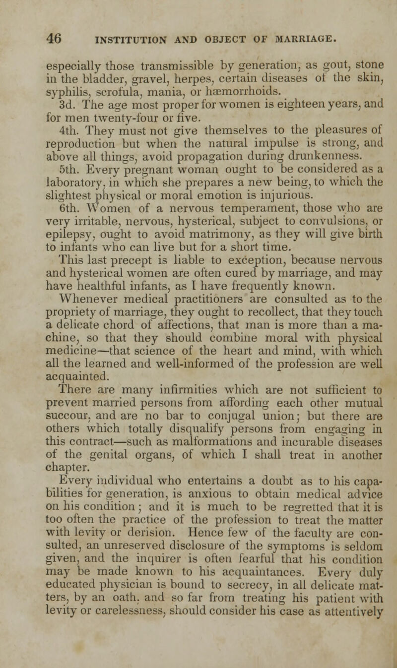 especially those transmissible by generation, as gout, stone in the bladder, gravel, herpes, certain diseases of the skin, syphilis, scrofula, mania, or haemorrhoids. 3d. The age most proper for women is eighteen years, and for men twenty-four or five. 4th. They must not give themselves to the pleasures of reproduction but when the natural impulse is strong, and above all things, avoid propagation during drunkenness. 5th. Every pregnant woman ought to be considered as a laboratory, in which she prepares a new being, to which the slightest physical or moral emotion is injurious. 6th. Women of a nervous temperament, those who are very irritable, nervous, hysterical, subject to convulsions, or epilepsy, ought to avoid matrimony, as ihey will give birth to infants who can live but for a short time. This last precept is liable to exception, because nervous and hysterical women are often cured by marriage, and may have healthful infants, as I have frequently known. Whenever medical practitioners are consulted as to the propriety of marriage, they ought to recollect, that they touch a delicate chord of affections, that man is more than a ma- chine, so that they should combine moral with physical medicine—that science of the heart and mind, with which all the learned and well-informed of the profession are well acquainted. There are many infirmities which are not sufficient to prevent married persons from affording each other mutual succour, and are no bar to conjugal union; but there are others which totally disqualify persons from engaging in this contract—such as malformations and incurable diseases of the genital organs, of which I shall treat in another chapter. Every individual who entertains a doubt as to his capa- bilities for generation, is anxious to obtain medical advice on his condition; and it is much to be regretted that it is too often the practice of the profession to treat the matter with levity or derision. Hence few of the faculty are con- sulted, an unreserved disclosure of the symptoms is seldom given, and the inquirer is often fearful that his condition may be made known to his acquaintances. Every duly educated physician is bound to secrecy, in all delicate mat- ters, by an oath, and so far from treating his patient with levity or carelessness, should consider his case as attentively