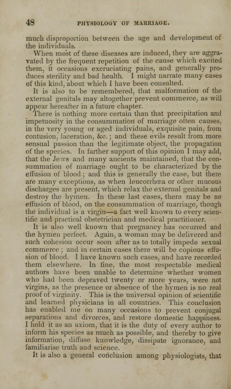 much disproportion between the age and development of the individuals. When most of these diseases are induced, they are aggra- vated by the frequent repetition of the cause which excited them, it occasions excruciating pains, and generally pro- duces sterility and bad health. I might narrate many cases of this kind, about which I have been consulted. It is also to be remembered, that malformation of the external genitals may altogether prevent commerce, as will appear hereafter in a future chapter. There is nothing more certain than that precipitation and impetuosity in the consummation of marriage often causes, in the very young or aged individuals, exquisite pain, from contusion, laceration, &c.; and these evils result from more sensual passion than the legitimate object, the propagation of the species. In farther support of this opinion I may add, that the Jews and many ancients maintained, that the con- summation of marriage ought to be characterized by the effusion of blood ; and this is generally the case, but there are many exceptions, as when leucorrhoGa or other mucous discharges are present, which relax the external genitals and destroy the hymen. In these last cases, there may be no effusion of blood, on the consummation of marriage, though the individual is a virgin—a fact well known to every scien- tific and practical obstetrician and medical practitioner. It is also well known that pregnancy has occurred and the hymeu perfect. Again, a woman may be delivered and such cohesion occur soon after as to totally impede sexual commerce ; and in certain cases there will be copious effu- sion of blood. I have known such cases, and have recorded them elsewhere. In fine, the most respectable medical authors have been unable to determine whether women who had been depraved twenty or more years, were not virgins, as the presence or absence of the hymen is no real proof of virginity. This is the universal opinion of scientific and learned physicians in all countries. This conclusion has enabled me on many occasions to prevent conjugal separations and divorces, and restore domestic happiness. I hold it as an axiom, that it is the duty of every author to inform his species as much as possible, and thereby to give information, diffuse knowledge, dissipate ignorance, and familiarise truth and science. It is also a general conclusion among physiologists, that