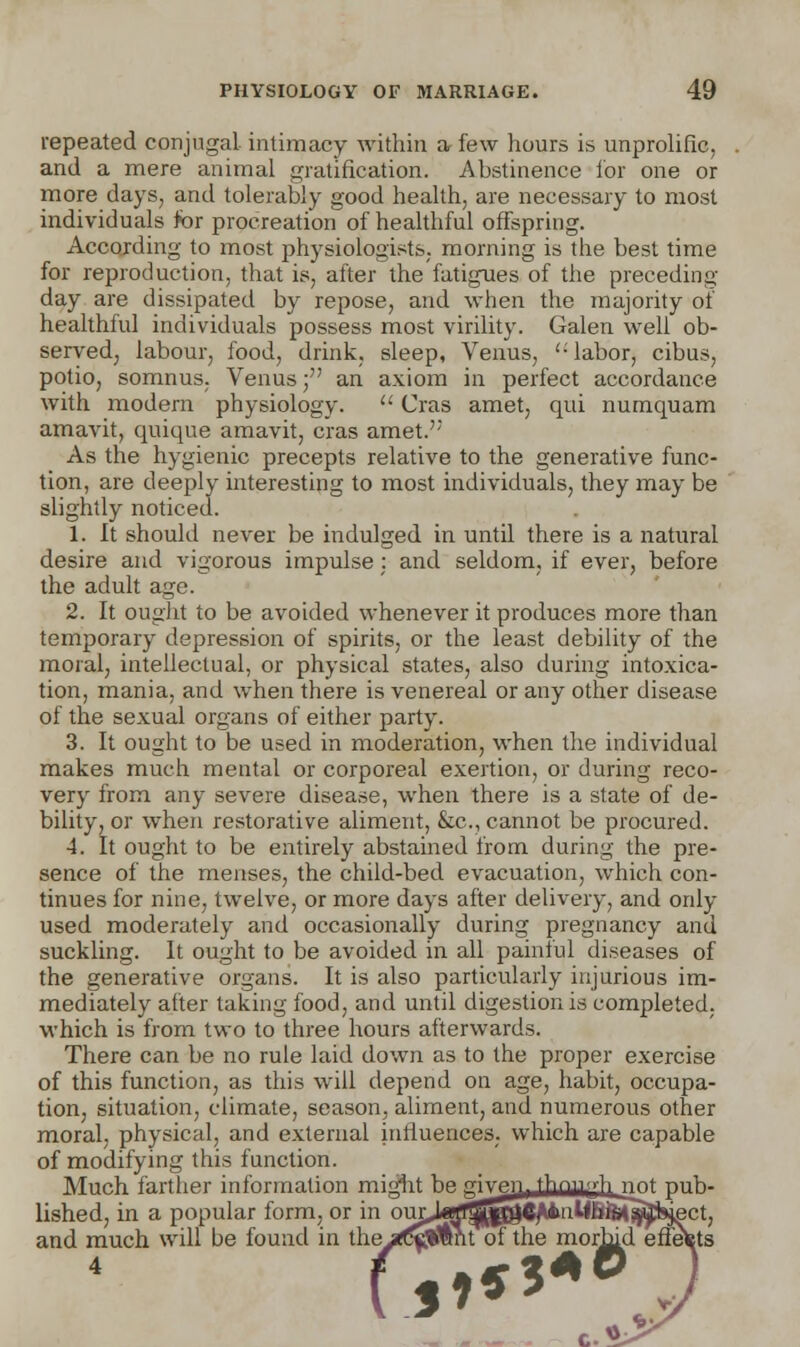 repeated conjugal intimacy within a few hours is unprolific, and a mere animal gratification. Abstinence for one or more days, and tolerably good health, are necessary to most individuals for procreation of healthful offspring. According to most physiologists, morning is the best time for reproduction, that is, after the fatigues of the preceding- day are dissipated by repose, and when the majority of healthful individuals possess most virility. Galen well ob- served, labour, food, drink, sleep, Venus, '-labor, cibus, potio, somnus. Venus; an axiom in perfect accordance with modem physiology.  Cras amet, qui numquam amavit, quique amavit, cras amet.': As the hygienic precepts relative to the generative func- tion, are deeply interesting to most individuals, they may be slightly noticed. 1. It should never be indulged in until there is a natural desire and vigorous impulse : and seldom, if ever, before the adult age. 2. It ought to be avoided whenever it produces more than temporary depression of spirits, or the least debility of the moral, intellectual, or physical states, also during intoxica- tion, mania, and when there is venereal or any other disease of the sexual organs of either party. 3. It ought to be used in moderation, when the individual makes much mental or corporeal exertion, or during reco- very from any severe disease, when there is a state of de- bility, or when restorative aliment, &c, cannot be procured. 4. It ought to be entirely abstained from during the pre- sence of the menses, the child-bed evacuation, which con- tinues for nine, twelve, or more days after delivery, and only used moderately and occasionally during pregnancy and suckling. It ought to be avoided in all painful diseases of the generative organs. It is also particularly injurious im- mediately after taking food, and until digestion is completed, which is from two to three hours afterwards. There can be no rule laid down as to the proper exercise of this function, as this will depend on age, habit, occupa- tion, situation, climate, season, aliment, and numerous other moral, physical, and external influences, which are capable of modifying this function. Much farther information might be mvpn, thnrurh nnt pub- lished, in a popular form, or in 0ULj«rtfS^^S^*niWftt^feject, and much will be found in the^t^Wmt of the morbid effects 4