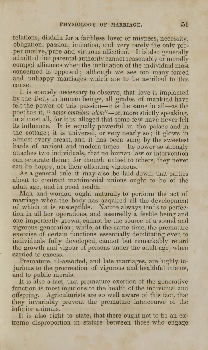 relations, disdain for a faithless lover or mistress, necessity, obligation, passion, imitation, and very rarely the only pro- per motive, pure and virtuous affection. It is also generally admitted that parental authority cannot reasonably or morally compel alliances when the inclination of the individual most concerned is opposed] although we see too many forced and unhappy marriages which are to be ascribed to this cause. It is scarcely necessary to observe, that love is implanted by the Deity in human beings, all grades of mankind have felt the power of this passion—it is the same in all—as the poet has it,  amor omnibus idem—or, more strictly speaking, in almost all, for it is alleged that some few have never felt its influence. It is equally powerful in the palace and in the cottage; it is universal, or very nearly so; it glows in almost every breast, and it has been sung by the sweetest bards of ancient and modern times. Its power so strongly attaches two individuals, that no human law or intervention can separate them; for though united to others, they never can be happy, nor their offspring vigorous. As a general rule it may also be laid down, that parties about to contract matrimonial unions ought to be of the adult age, and in good health. Man and woman ought naturally to perform the act of marriage when the body has acquired all the development of which it is susceptible. Nature always tends to perfec- tion in all her operations, and assuredly a feeble being and one imperfectly grown, cannot be the source of a sound and vigorous generation; while, at the same time, the premature exercise of certain functions essentially debilitating even to individuals fully developed, cannot but remarkably retard the growth and vigour of persons under the adult age, when carried to excess. Premature, ill-assorted, and late marriages, are highly in- jurious to the procreation of vigorous and healthful infants, and to public morals. It is also a fact, that premature exertion of the generative function is most injurious to the health of the individual and offspring. Agriculturists are so well aware of this fact, that they invariably prevent the premature intercourse of the inferior animals. It is also right to state, that there ought not to be an ex- treme disproportion in stature between those who engage