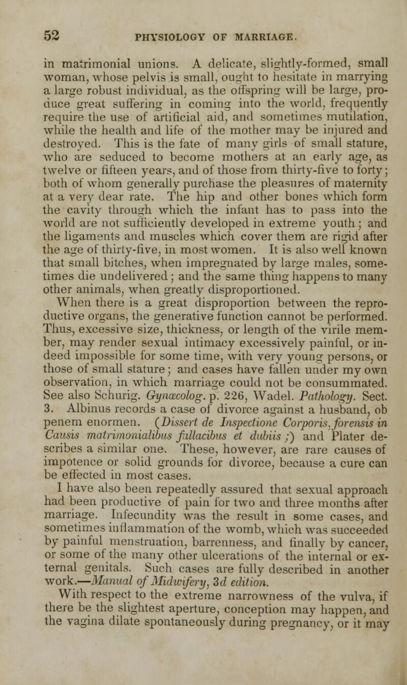 in matrimonial unions. A delicate, slightly-formed, small woman, whose pelvis is small, ought to hesitate in marrying a large robust individual, as the offspring will be large, pro- duce great suffering in coming into the world, frequently require the use of artificial aid, and sometimes mutilation, while the health and life of the mother may be injured and destroyed. This is the fate of many girls of small stature, who are seduced to become mothers at an early age, as twelve or fifteen years, and of those from thirty-five to forty; both of whom generally purchase the pleasures of maternity at a very dear rate. The hip and other bones which form the cavity through which the infant has to pass into the world are not sufficiently developed in extreme youth; and the ligaments and muscles which cover them are rigid after the age of thirty-five, in most women. It is also well known that small bitches, when impregnated by large males, some- times die undelivered; and the same thing happens to many other animals, when greatly disproportioned. When there is a great disproportion between the repro- ductive organs, the generative function cannot be performed. Thus, excessive size, thickness, or length of the virile mem- ber, may render sexual intimacy excessively painful, or in- deed impossible for some time, with very young persons, or those of small stature; and cases have fallen under my own observation, in which marriage could not be consummated. See also Schurig. Gywxcolog. p. 226, Wadel. Pathology. Sect. 3. Albinus records a case of divorce against a husband, ob penem enormen. {Dissert de Inspectione Corporis, forensis in Causis matrimonialibus fallacibus et dubiis ;) and Plater de- scribes a similar one. These, however, are rare causes of impotence or solid grounds for divorce, because a cure can be effected in most cases. I have also been repeatedly assured that sexual approach had been productive of pain for two and three months after marriage. Infecundity was the result in some cases, and sometimes inflammation of the womb, which was succeeded by painful menstruation, barrenness, and finally by cancer, or some of the many other ulcerations of the internal or ex- ternal genitals. Such cases are fully described in another work.—Manual of Midwifery, 3d edition. With respect to the extreme narrowness of the vulva, if there be the slightest aperture, conception may happen, and the vagina dilate spontaneously during pregnancy, or it may