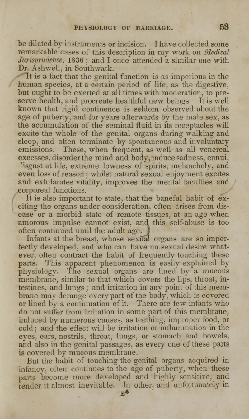 hi be dilated by instruments or incision. I have collected some remarkable cases of this description in my work on Medical Jurisprudence', 1836 ; and I once attended a similar one with Dr. Ashwell, in Southwark. human species, at a certain period of life, as the digestive, but ought to be exerted at all times with moderation, to pre- serve health, and procreate healthful new beings. It is well known that rigid continence is seldom observed about the age of puberty, and for years afterwards by the male sex, as the accumulation of the seminal fluid in its receptacles will excite the whole of the genital organs during walking and sleep, and often terminate by spontaneous and involuntary emissions. These, when frequent, as well as all venereal excesses, disorder the mind and body, induce sadness, ennui, A'sgust at life, extreme lowness of spirits, melancholy, and even loss of reason • whilst natural sexual enjoyment excites and exhilarates vitality, improves the mental faculties and corporeal functions. It is also important to state, that the baneful habit of ex- citing the organs under consideration, often arises from dis- ease or a morbid state of remote tissues, at an age when amorous impulse cannot exist, and this self-abuse is too often continued until the adult age.| Infants at the breast, whose sexual organs are so imper- fectly developed, and who can have no sexual desire what- ever, often contract the habit of frequently touching these parts. This apparent phenomenon is easily explained by physiology. The sexual organs are lined by a mucous membrane, similar to that which covers the lips, throat, in- testines, and lungs; and irritation in any point of this mem- brane may derange every part of the body, which is covered or lined by a continuation of it. There are few infants who do not suffer from irritation in some part of this membrane, induced by numerous causes, as teething, improper food, or cold; and the effect will be irritation or inflammation in the eyes, ears, nostrils, throat, lungs, or stomach and bowels, and also in the genital passages, as every one of these parts is covered by mucous membrane. But the habit of touching the genital organs acquired in infancy, often continues to the age of puberty, when these parts become more developed and highly sensitive, and render it almost inevitable. In other, and unfortunately in E*