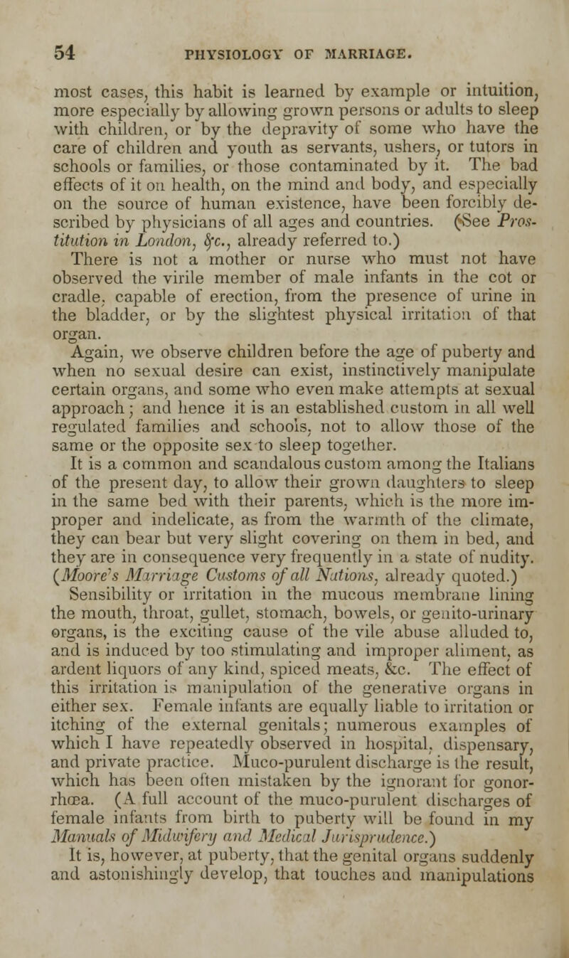 most cases, this habit is learned by example or intuition, more especially by allowing grown persons or adults to sleep with children, or by the depravity of some who have the care of children and youth as servants, ushers, or tutors in schools or families, or those contaminated by it. The bad effects of it on health, on the mind and body, and especially on the source of human existence, have been forcibly de- scribed by physicians of all ages and countries. £See Pros- titution in London, fyc, already referred to.) There is not a mother or nurse who must not have observed the virile member of male infants in the cot or cradle, capable of erection, from the presence of urine in the bladder, or by the slightest physical irritation of that organ. Again, we observe children before the age of puberty and when no sexual desire can exist, instinctively manipulate certain organs, and some who even make attempts at sexual approach; and hence it is an established custom in all well regulated families and schools, not to allow those of the same or the opposite sex to sleep together. It is a common and scandalous custom among the Italians of the present day, to allow their grown daughters to sleep in the same bed with their parents, which is the more im- proper and indelicate, as from the warmth of the climate, they can bear but very slight covering on them in bed, and they are in consequence very frequently in a state of nudity. (Moore's Marriage Customs of all Nations, already quoted.) Sensibility or irritation in the mucous membrane lining the mouth, throat, gullet, stomach, bowels, or genito-urinary organs, is the exciting cause of the vile abuse alluded to, and is induced by too stimulating and improper aliment, as ardent liquors of any kind, spiced meats, &c. The effect of this irritation is manipulation of the generative organs in either sex. Female infants are equally liable to irritation or itching of the external genitals; numerous examples of which I have repeatedly observed in hospital, dispensary, and private practice. Muco-purulent discharge is the result, which has been often mistaken by the ignorant for gonor- rhoea. (A full account of the muco-purulent discharges of female infants from birth to puberty will be found in my Manuals of Midwifery and Medical Jurisprudence.) It is, however, at puberty, that the genital organs suddenly and astonishingly develop, that touches and manipulations