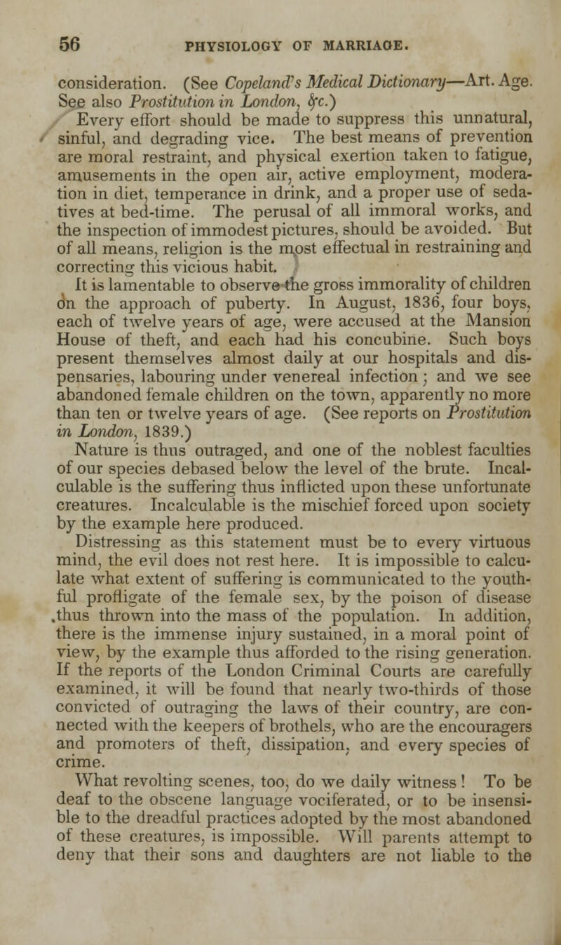 consideration. (See Copeland's Medical Dictionary—Art. Age. See also Prostitution in London, tyc.) Every effort should be made to suppress this unnatural, sinful, and degrading vice. The best means of prevention are moral restraint, and physical exertion taken to fatigue, amusements in the open air, active employment, modera- tion in diet, temperance in drink, and a proper use of seda- tives at bed-time. The perusal of all immoral works, and the inspection of immodest pictures, should be avoided. But of all means, religion is the mpst effectual in restraining and correcting this vicious habit. It is lamentable to observethe gross immorality of children on the approach of puberty. In August, 1836, four boys, each of twelve years of age, were accused at the Mansion House of theft, and each had his concubine. Such boys present themselves almost daily at our hospitals and dis- pensaries, labouring under venereal infection; and we see abandoned female children on the town, apparently no more than ten or twelve years of age. (See reports on Prostitution in London, 1839.) Nature is thus outraged, and one of the noblest faculties of our species debased below the level of the brute. Incal- culable is the suffering thus inflicted upon these unfortunate creatures. Incalculable is the mischief forced upon society by the example here produced. Distressing as this statement must be to every virtuous mind, the evil does not rest here. It is impossible to calcu- late what extent of suffering is communicated to the youth- ful profligate of the female sex, by the poison of disease .thus thrown into the mass of the population. In addition, there is the immense injury sustained, in a moral point of view, by the example thus afforded to the rising generation. If the reports of the London Criminal Courts are carefully examined, it will be found that nearly two-thirds of those convicted of outraging the laws of their country, are con- nected with the keepers of brothels, who are the encouragers and promoters of theft, dissipation, and every species of crime. What revolting scenes, too, do we daily witness ! To be deaf to the obscene language vociferated, or to be insensi- ble to the dreadful practices adopted by the most abandoned of these creatures, is impossible. Will parents attempt to deny that their sons and daughters are not liable to the