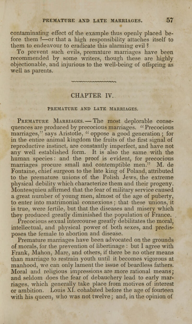 contaminating effect of the example thus openly placed be- fore them 1—or that a high responsibility attaches itself to them to endeavour to eradicate this alarming evil ? To prevent such evils, premature marriages have been recommended by some writers, though these are highly objectionable, and injurious to the well-being of offspring as well as parents. CHAPTER IV. PREMATURE AND LATE MARRIAGES. Premature Marriages. — The most deplorable conse- quences are produced by precocious marriages.  Precocious marriages, says Aristotle,  oppose a good generation j for in the entire animal kingdom the fruits of the first signal of reproductive instinct, are constantly imperfect, and have not any well established form. It is also the same with the human species: and the proof is evident, for precocious marriages procure small and contemptible men. M. de Fontaine, chief surgeon to the late king of Poland, attributed to the premature unions of the Polish Jews, the extreme physical debility which characterize them and their progeny. Montesquieu affirmed that the fear of military service caused a great number of young men, almost of the age of puberty, to enter into matrimonial connexions; that these unions, it is true, were fertile, but that the diseases and misery which they produced greatly diminished the population of France. Precocious sexual intercourse greatly debilitates the moral, intellectual, and physical power of both sexes, and predis- poses the female to abortion and disease. Premature marriages have been advocated on the grounds of morals, for the prevention of libertinage : but I agree with Frank, Mahon, Marc, and others, if there be no other means than marriage to restrain youth until it becomes vigorous at manhood, we can only lament the issue of beardless fathers. Moral and religious impressions are more rational means; and seldom does the fear of debauchery lead to early mar- riages, which generally take place from motives of interest or ambition. Louis XI. cohabited before the age of fourteen with his queen, who was not twelve; and, in the opinion of