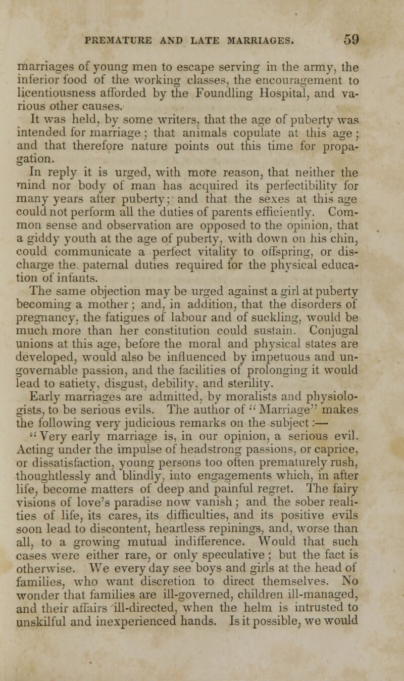 marriages of young men to escape serving in the army, the inferior food of the working classes, the encouragement to licentiousness afforded by the Foundling Hospital, and va- rious other causes. It was held, by some writers, that the age of puberty was intended for marriage; that animals copulate at this age ; and that therefore nature points out this time for propa- gation. In reply it is urged, with more reason, that neither the mind nor body of man has acquired its perfectibility for many years after puberty; and that the sexes at this age could not perform all the duties of parents efficiently. Com- mon sense and observation are opposed to the opinion, that a giddy youth at the age of puberty, with down on his chin, could communicate a perfect vitality to offspring, or dis- charge the paternal duties required for the physical educa- tion of infants. The same objection may be urged against a girl at puberty becoming a mother; and, in addition, that the disorders of pregnancy, the fatigues of labour and of suckling, would be much more than her constitution could sustain. Conjugal unions at this age, before the moral and physical states are developed, would also be influenced by impetuous and un- governable passion, and the facilities of prolonging it would lead to satiety, disgust, debility, and sterility. Early marriages are admitted, by moralists and physiolo- gists, to be serious evils. The author of  Marriage makes the following very judicious remarks on the subject:— '•'Very early marriage is, in our opinion, a serious evil. Acting under the impulse of headstrong passions, or caprice, or dissatisfaction, young persons too often prematurely rush, thoughtlessly and blindly, into engagements which, in after life, become matters of deep and painful regret. The fairy visions of love's paradise now vanish ; and the sober reali- ties of life, its cares, its difficulties, and its positive evils soon lead to discontent, heartless repinings, and, worse than all, to a growing mutual indifference. Would that such cases were either rare, or only speculative ; but the fact is otherwise. We everyday see boys and girls at the head of families, who want discretion to direct themselves. No wonder that families are ill-governed, children ill-managed, and their affairs 'ill-directed, when the helm is intrusted to unskilful and inexperienced hands. Is it possible, we would