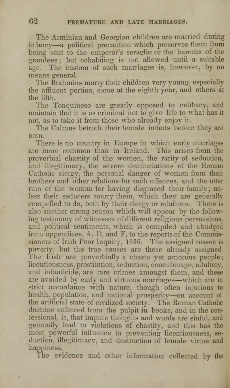 The Arminian and Georgian children are married during infancy—a political precaution which preserves them from being sent to the emperor's seraglio or the harems of the grandees; but cohabiting is not allowed until a suitable age. The custom of such marriages is, however, by no means general. The Brahmins marry their children very young, especially the affluent portion, some at the eighth year, and others at the fifth. The Tonquinese are greatly opposed to celibacy, and maintain that it is as criminal not to give life to what has it not, as to take it from those who already enjoy it. The Calmus betroth their female infants before they are Dom. There is no country in Europe in which early marriages are more common than in Ireland. This arises from the proverbial chastity of the women, the rarity of seduction, and illegitimacy, the severe denunciations of the Roman Catholic clergy, the personal danger of women from their brothers and other relations for such offences, and the utter ruin of the woman for having disgraced their family; un- less their seducers marry them, which they are generally compelled to do, both by their clergy or relations. There is also another strong reason which will appear by the follow- ing testimony of witnesses of different religious persuasions, and political sentiments, which is compiled and abridged from appendices, A, D, and F, to the reports of the Commis- sioners of Irish Poor Inquiry, 1836. The assigned reason is poverty, but the true causes are those already assigned. The Irish are proverbially a chaste yet amorous people; licentiousness, prostitution, seduction, concubinage, adultery, and infanticide, are rare crimes amongst them, and these are avoided by early and virtuous marriages—which are in strict accordance with nature, though often injurious to health, population, and national prosperity—on account of the artificial state of civilized society. The Roman Catholic doctrine enforced from the pulpit in books, and in the con- fessional, is, that impure thoughts and words are sinful, and generally lead to violations of chastity, and this has the most powerful influence in preventing licentiousness, se- duction, illegitimacy, and destruction of female virtue and happiness. The evidence and other information collected by the