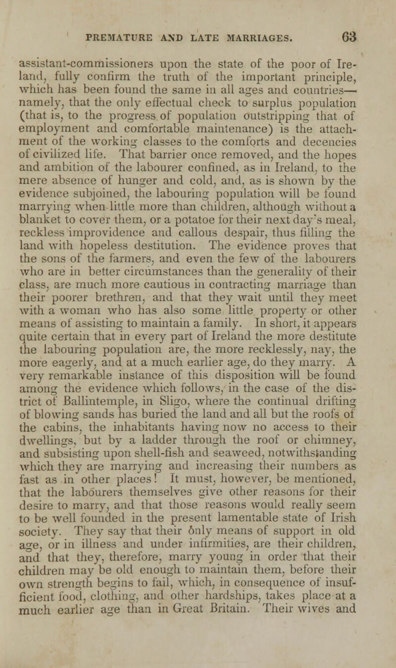 assistant-commissioners upon the state of the poor of Ire- land, fully confirm the truth of the important principle, which has been found the same in all ages and countries— namely, that the only effectual check to surplus population (that is, to the progress of population outstripping that of employment and comfortable maintenance) is the attach- ment of the working classes to the comforts and decencies of civilized life. That barrier once removed, and the hopes and ambition of the labourer confined, as in Ireland, to the mere absence of hunger and cold, and, as is shown by the evidence subjoined, the labouring population will be found marrying when little more than children, although without a blanket to cover them, or a potatoe for their next day's meal, reckless improvidence and callous despair, thus filling the land with hopeless destitution. The evidence proves that the sons of the farmers, and even the few of the labourers who are in better circumstances than the generality of their class, are much more cautious in contracting marriage than their poorer brethren, and that they wait until they meet with a woman who has also some little property or other means of assisting to maintain a family. In short, it appears quite certain that in every part of Ireland the more destitute the labouring population are, the more recklessly, nay, the more eagerly, and at a much earlier age, do they marry. A very remarkable instance of this disposition will be found among the evidence which follows, in the case of the dis- trict of Ballintemple, in Sligo, where the continual drifting of blowing sands has buried the land and all but the roofs of the cabins, the inhabitants having now no access to their dwellings, but by a ladder through the roof or chimney, and subsisting upon shell-fish and seaweed, notwithstanding which they are marrying and increasing their numbers as fast as in other places! It must, however, be mentioned, that the labourers themselves give other reasons for their desire to marry, and that those reasons would really seem to be well founded in the present lamentable state of Irish society. They say that their 6nly means of support in old age, or in illness and under infirmities, are their children, and that they, therefore, marry young in order that their children may be old enough to maintain them, before their own strength begins to fail, which, in consequence of insuf- ficient food, clothing, and other hardships, takes place at a much earlier age than in Great Britain. Their wives and