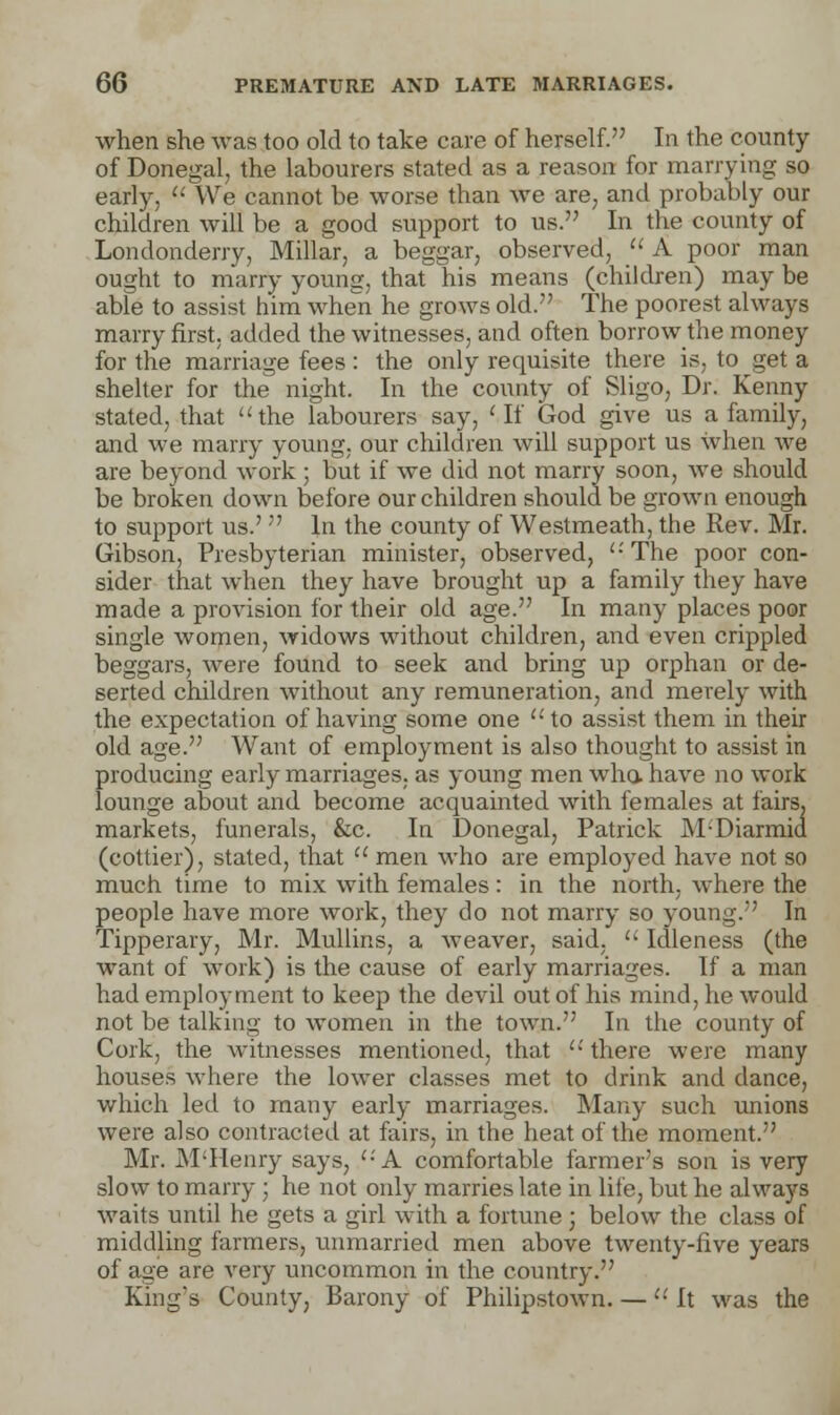 when she was too old to take care of herself. In the county of Donegal, the labourers stated as a reason for marrying so early,  We cannot be worse than we are, and probably our children will be a good support to us. In the county of Londonderry, Millar, a beggar, observed,  A poor man ought to marry young, that his means (children) may be able to assist him when he grows old. The poorest always marry first, added the witnesses, and often borrow the money for the marriage fees : the only requisite there is, to get a shelter for the night. In the county of Sligo, Dr. Kenny stated, that the labourers say, 'If God give us a family, and we marry young, our children will support us when we are beyond work ; but if we did not marry soon, we should be broken down before our children should be grown enough to support us.'  In the county of Westmeath, the Rev. Mr. Gibson, Presbyterian minister, observed, '• The poor con- sider that when they have brought up a family they have made a provision for their old age. In many places poor single women, widows without children, and even crippled beggars, were found to seek and bring up orphan or de- serted children without any remuneration, and merely with the expectation of having some one to assist them in their old age. Want of employment is also thought to assist in producing early marriages, as young men who. have no work lounge about and become acquainted with females at fairs, markets, funerals, &c. In Donegal, Patrick M-'Diarmid (cottier), stated, that a men who are employed have not so much time to mix with females: in the north, where the people have more work, they do not marry so young. In Tipperary, Mr. Mullins, a weaver, said.  Idleness (the want of work) is the cause of early marriages. If a man had employment to keep the devil out of his mind, he would not be talking to women in the town. In the county of Cork, the witnesses mentioned, that  there were many houses where the lower classes met to drink and dance, which led to many early marriages. Many such unions were also contracted at fairs, in the heat of the moment. Mr. M'Henry says, '-'A comfortable farmer's son is very slow to marry ; he not only marries late in life, but he always waits until he gets a girl with a fortune ; below the class of middling farmers, unmarried men above twenty-five years of age are very uncommon in the country. King's County, Barony of Philipstown. —  It was the