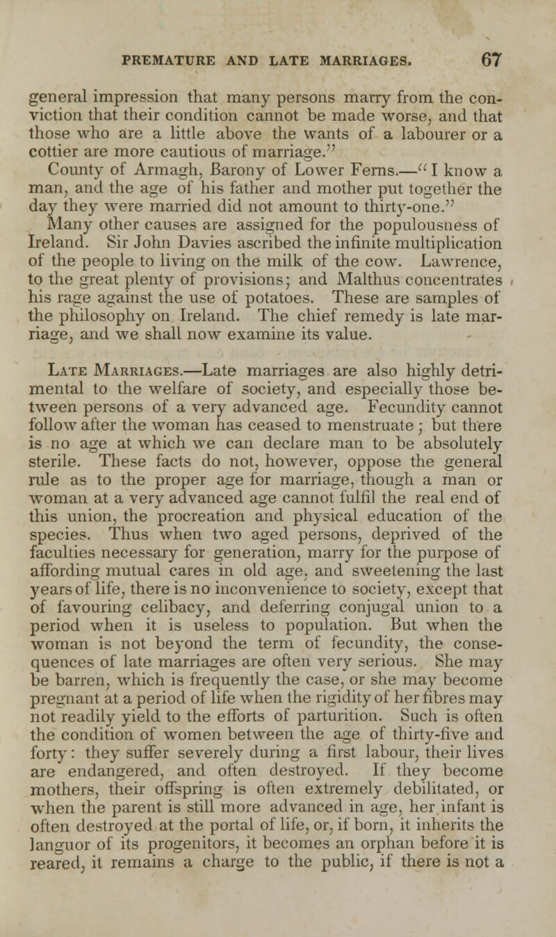 general impression that many persons marry from the con- viction that their condition cannot be made worse, and that those who are a little above the wants of a labourer or a cottier are more cautious of marriage. County of Armagh, Barony of Lower Ferns.— I know a man, and the age of his father and mother put together the day they were married did not amount to thirty-one. Many other causes are assigned for the populousness of Ireland. Sir John Davies ascribed the infinite multiplication of the people to living on the milk of the cow. Lawrence, to the great plenty of provisions; and Malthus concentrates his rage against the use of potatoes. These are samples of the philosophy on Ireland. The chief remedy is late mar- riage, and we shall now examine its value. Late Marriages.—Late marriages are also highly detri- mental to the welfare of society, and especially those be- tween persons of a very advanced age. Fecundity cannot follow after the woman has ceased to menstruate ; but there is no age at which we can declare man to be absolutely sterile. These facts do not, however, oppose the general rule as to the proper age for marriage, though a man or woman at a very advanced age cannot fulfil the real end of this union, the procreation and physical education of the species. Thus when two aged persons, deprived of the faculties necessary for generation, marry for the purpose of affording mutual cares in old age, and sweetening the last years of life, there is no inconvenience to society, except that of favouring celibacy, and deferring conjugal union to a period when it is useless to population. But when the woman is not beyond the term of fecundity, the conse- quences of late marriages are often very serious. She may be barren, which is frequently the case, or she may become pregnant at a period of life when the rigidity of her fibres may not readily yield to the efforts of parturition. Such is often the condition of women between the age of thirty-five and forty: they suffer severely during a first labour, their lives are endangered, and often destroyed. If they become mothers, their offspring is often extremely debilitated, or when the parent is still more advanced in age, her.infant is often destroyed at the portal of life, or, if born, it inherits the languor of its progenitors, it becomes an orphan before it is reared, it remains a charge to the public, if there is not a