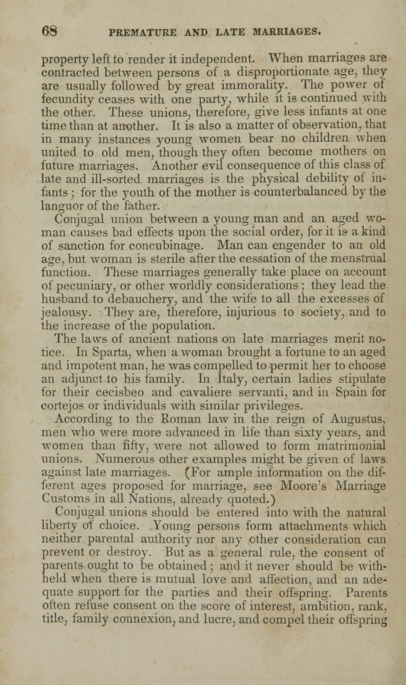 property left to render it independent. When marriages are contracted between persons of a disproportionate age, they are usually followed by great immorality. The power of fecundity ceases with one party, while it is continued with the other. These unions, therefore, give less infants at one time than at another. It is also a matter of observation, that in many instances young women bear no children when united to old men, though they often become mothers on future marriages. Another evil consequence of this class of late and ill-sorted marriages is the physical debility of in- fants ; for the youth of the mother is counterbalanced by the languor of the father. Conjugal union between a young man and an aged wo- man causes bad effects upon the social order, for it is a kind of sanction for concubinage. Man can engender to an old age, but woman is sterile after the cessation of the menstrual function. These marriages generally take place on account of pecuniary, or other worldly considerations; they lead the husband to debauchery, and the wife to all the excesses of jealousy. They are, therefore, injurious to society, and to the increase of the population. The laws of ancient nations on late marriages merit no- tice. In Sparta, when a woman brought a fortune to an aged and impotent man, he was compelled to permit her to choose an adjunct to his family. In Italy, certain ladies stipulate for their cecisbeo and cavaliere servanti, and in Spain for cortejos or individuals with similar privileges. According to the Roman law in the reign of Augustus, men who were more advanced in life than sixty years, and women than fifty, were not allowed to form matrimonial unions. Numerous other examples might be given of laws against late marriages. (For ample information on the dif- ferent ages proposed for marriage, see Moore's Marriage Customs in all Nations, already quoted.) Conjugal unions should be entered into with the natural liberty of choice. Young persons form attachments which neither parental authority nor any other consideration can prevent or destroy. But as a general rule, the consent of parents ought to be obtained; and it never should be with- held when there is mutual love and affection, and an ade- quate support for the parties and their offspring. Parents often refuse consent on the score of interest, ambition, rank, title, family connexion, and lucre, and compel their offspring