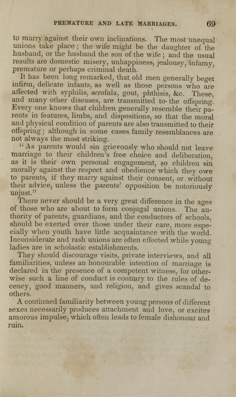 to marry against their own inclinations. The most unequal unions take place; the wife might be the daughter of the husband, or the husband the son of the wife; and the usual results are domestic misery, unhappiness, jealousy, infamy premature or perhaps criminal death. It has been long remarked, that old men generally beget infirm, delicate infants, as well as those persons who are affected with syphilis, scrofula, gout, phthisis, &c. These, and many other diseases, are transmitted to- the offspring. Every one knows that children generally resemble their pa- rents in features, limbs, and dispositions, so that the moral and physical condition of parents are also transmitted to their offspring; although in some cases family resemblances are not always the most striking.  As parents would sin grievously who should not leave marriage to their children's free choice and deliberation, as it is their own personal engagement, so children sin morally against the respect and obedience which they owe to parents, if they marry against their consent, or without their advice, unless the parents' opposition be notoriously unjust. There never should be a very great difference in the ages of those who are about to form conjugal unions. The au- thority of parents, guardians, and the conductors of schools, should be exerted over those under their care, more espe- cially when youth have little acquaintance with the world. Inconsiderate and rash unions are often effected while youn» ladies are in scholastic establishments. They should discourage visits, private interviews, and all famdiarities, unless an honourable intention of marriage is declared in the presence of a competent witness, for other- wise such a line of conduct is contrary to the rules of de- cency, good manners, and religion, and gives scandal to others. A continued familiarity between young persons of different sexes necessarily produces attachment and love, or excites amorous impulse, which often leads to female dishonour and