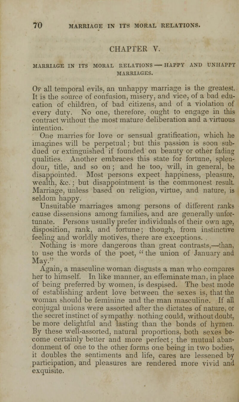 CHAPTER V. MARRIAGE IN ITS MORAL RELATIONS HAPPY AND UNHAPPY MARRIAGES. Of all temporal evils, an unhappy marriage is the greatest. It is the source of confusion, misery, and vice, of a bad edu- cation of children, of bad citizens, and of a violation of every duty. No one, therefore, ought to engage in this contract without the most mature deliberation and a virtuous intention. One marries for love or sensual gratification, which he imagines will be perpetual; but this passion is soon sub- dued or extinguished if founded on beauty or other fading qualities. Another embraces this state for fortune, splen- dour, title, and so on; and he too, will, in general, be disappointed. Most persons expect happiness, pleasure, wealth, &c.; but disappointment is the commonest result. Marriage, unless based on religion, virtue, and nature, is seldom happy. Unsuitable marriages among persons of different ranks cause dissensions among families, and are generally unfor- tunate. Persons usually prefer individuals of their own age, disposition, rank, and fortune; though, from instinctive feeling and worldly motives, there are exceptions. Nothing is more dangerous than great contrasts,—than, to use the words of the poet,  the union of January and May. Again, a masculine woman disgusts a man who compares her to himself. In like manner, an effeminate man, in place of being preferred by women, is despised. The best mode of establishing ardent love between the sexes is, that the woman should be feminine and the man masculine. If all conjugal unions were assorted after the dictates of nature, or the secret instinct of sympathy, nothing could, without doubt, be more delightful and lasting than the bonds of hymen. By these well-assorted, natural proportions, both sexes be- come certainly better and more perfect; the mutual aban- donment of one to the other forms one being in two bodies, it doubles the sentiments and life, cares are lessened by participation, and pleasures are rendered more vivid and exquisite.