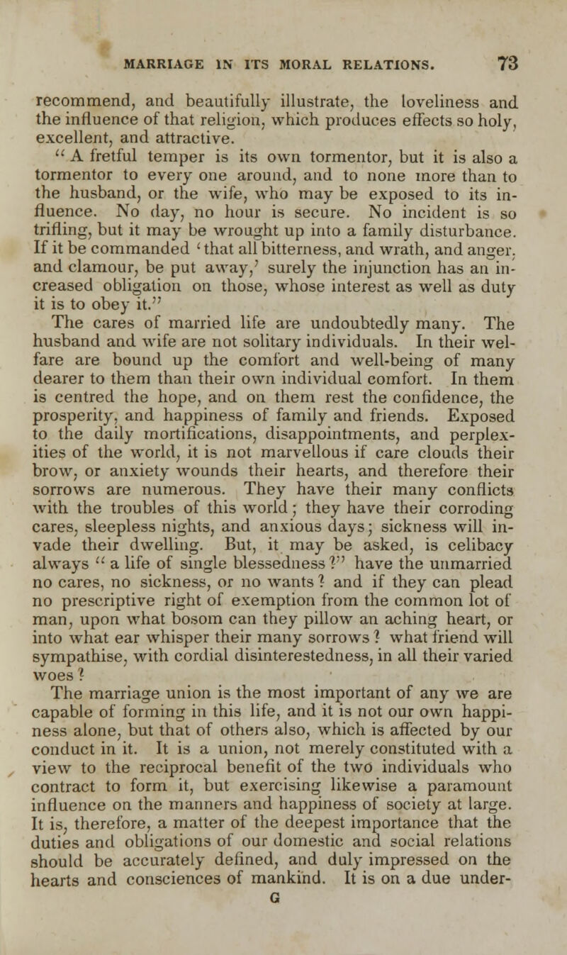 recommend, and beautifully illustrate, the loveliness and the influence of that religion, which produces effects so holy, excellent, and attractive.  A fretful temper is its own tormentor, but it is also a tormentor to every one around, and to none more than to the husband, or the wife, who may be exposed to its in- fluence. No day, no hour is secure. No incident is so trifling, but it may be wrought up into a family disturbance. If it be commanded < that all bitterness, and wrath, and anger, and clamour, be put away,' surely the injunction has an in- creased obligation on those, whose interest as well as duty it is to obey it. The cares of married life are undoubtedly many. The husband and wife are not solitary individuals. In their wel- fare are bound up the comfort and well-being of many dearer to them than their own individual comfort. In them is centred the hope, and on them rest the confidence, the prosperity, and happiness of family and friends. Exposed to the daily mortifications, disappointments, and perplex- ities of the world, it is not marvellous if care clouds their brow, or anxiety wounds their hearts, and therefore their sorrows are numerous. They have their many conflicts with the troubles of this world; they have their corroding cares, sleepless nights, and anxious days; sickness will in- vade their dwelling. But, it may be asked, is celibacy always  a life of single blessedness? have the unmarried no cares, no sickness, or no wants ? and if they can plead no prescriptive right of exemption from the common lot of man, upon what bosom can they pillow an aching heart, or into what ear whisper their many sorrows 1 what friend will sympathise, with cordial disinterestedness, in all their varied woes ? The marriage union is the most important of any we are capable of forming in this life, and it is not our own happi- ness alone, but that of others also, which is affected by our conduct in it. It is a union, not merely constituted with a view to the reciprocal benefit of the two individuals who contract to form it, but exercising likewise a paramount influence on the manners and happiness of society at large. It is, therefore, a matter of the deepest importance that the duties and obligations of our domestic and social relations should be accurately defined, and duly impressed on the hearts and consciences of mankind. It is on a due under- G