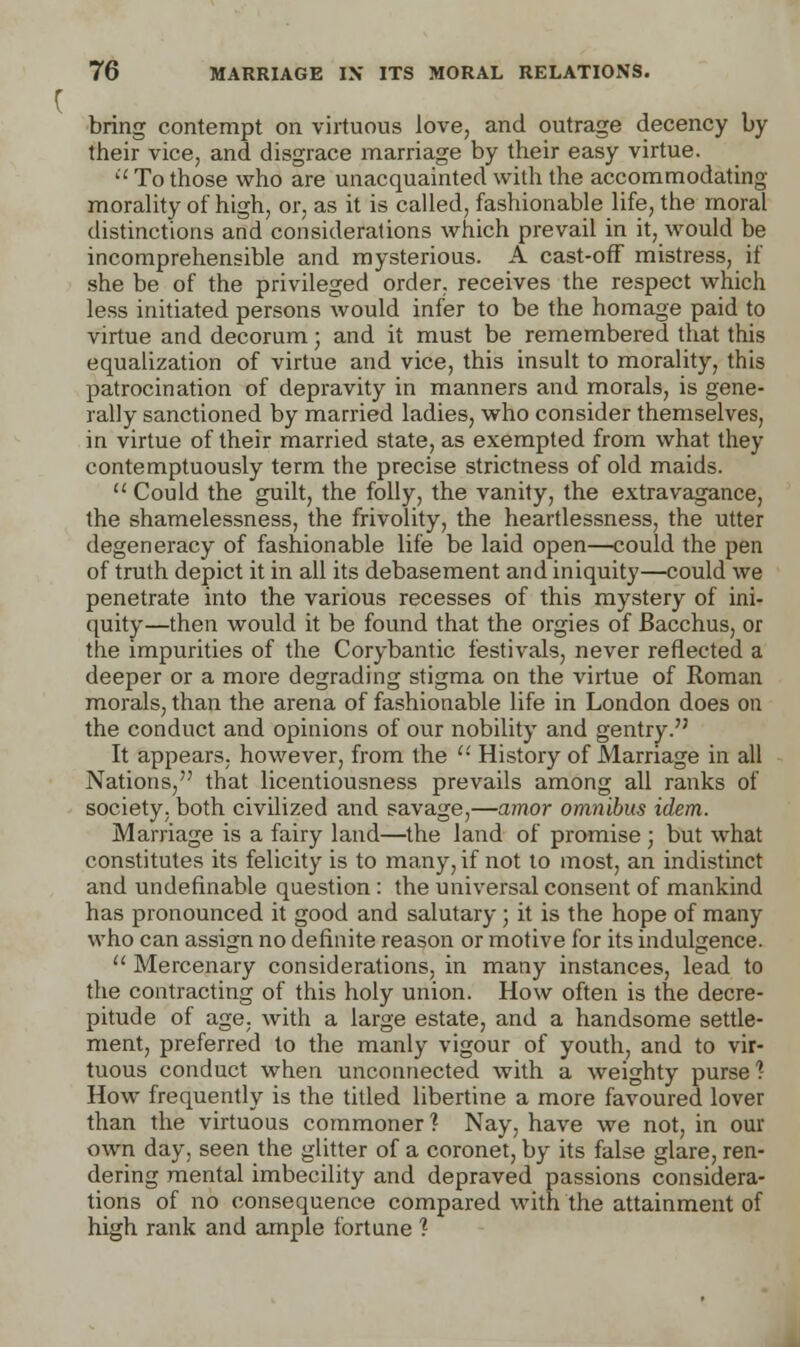 bring contempt on virtuous love, and outrage decency by their vice, and disgrace marriage by their easy virtue.  To those who are unacquainted with the accommodating morality of high, or, as it is called, fashionable life, the moral distinctions and considerations which prevail in it, would be incomprehensible and mysterious. A cast-off mistress, if she be of the privileged order, receives the respect which less initiated persons would infer to be the homage paid to virtue and decorum; and it must be remembered that this equalization of virtue and vice, this insult to morality, this patrocination of depravity in manners and morals, is gene- rally sanctioned by married ladies, who consider themselves, in virtue of their married state, as exempted from what they contemptuously term the precise strictness of old maids.  Could the guilt, the folly, the vanity, the extravagance, the shamelessness, the frivolity, the heartlessness, the utter degeneracy of fashionable life be laid open—could the pen of truth depict it in all its debasement and iniquity—could we penetrate into the various recesses of this mystery of ini- quity—then would it be found that the orgies of Bacchus, or the impurities of the Corybantic festivals, never reflected a deeper or a more degrading stigma on the virtue of Roman morals, than the arena of fashionable life in London does on the conduct and opinions of our nobility and gentry. It appears, however, from the  History of Marriage in all Nations, that licentiousness prevails among all ranks of society, both civilized and savage,—amor omnibus idem. Marriage is a fairy land—the land of promise ■ but what constitutes its felicity is to many, if not to most, an indistinct and undefinable question : the universal consent of mankind has pronounced it good and salutary ; it is the hope of many who can assign no definite reason or motive for its indulgence.  Mercenary considerations, in many instances, lead to the contracting of this holy union. How often is the decre- pitude of age. with a large estate, and a handsome settle- ment, preferred to the manly vigour of youth, and to vir- tuous conduct when unconnected with a weighty purse? How frequently is the titled libertine a more favoured lover than the virtuous commoner? Nay, have we not, in our own day, seen the glitter of a coronet, by its false glare, ren- dering mental imbecility and depraved passions considera- tions of no consequence compared with the attainment of high rank and ample fortune ?