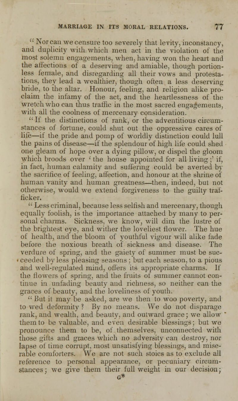  Nor can we censure too severely that levity, inconstancy, and duplicity with which men act in the violation of the most solemn engagements, when, having won the heart and the affections of a deserving and amiable, though portion- less female, and disregarding all their vows and protesta- tions, they lead a wealthier, though often a less deserving bride, to the altar. Honour, feeling, and religion alike pro- claim the infamy of the act, and the heartlessness of the wretch who can thus traffic in the most sacred engagements, with all the coolness of mercenary consideration.  If the distinctions of rank, or the adventitious circum- stances of fortune, could shut out the oppressive cares of life—if the pride and pomp of worldly distinction could lull the pains of disease—if the splendour of high life could shed one gleam of hope over a dying pillow, or dispel the gloom which broods over ' the house appointed for all living:' if, in fact, human calamity and suffering could be averted by the sacrifice of feeling, affection, and honour at the shrine of human vanity and human greatness—then, indeed, but not otherwise, would we extend forgiveness to the guilty traf- ficker.  Less criminal, because less selfish and mercenary, though equally foolish, is the importance attached by many to per- sonal charms. Sickness, we know, will dim the lustre of the brightest eye, and wither the loveliest flower. The hue of health, and the bloom of youthful vigour will alike fade before the noxious breath of sickness and disease. The verdure of spring, and the gaiety of summer must be suc- • ceeded by less pleasing seasons ; but each season, to a pious and well-regulated mind, offers its appropriate charms. If the flowers of spring, and the fruits of summer cannot con- tinue in unfading beauty and richness, so neither can the graces of beauty, and the loveliness of youth.  But it may be asked, are we then to woo poverty, and to wed deformity ? By no means. We do not disparage rank, and wealth, and beauty, and outward grace; we allow them to be valuable, and even desirable blessings; but we pronounce them to be, of themselves, unconnected with those gifts and graces which no adversity can destroy, nor lapse of time corrupt, most unsatisfying blessings, and mise- rable comforters. We are not such stoics as to exclude all reference to personal appearance, or pecuniary circum- stances; we give them their full weight in our decision;