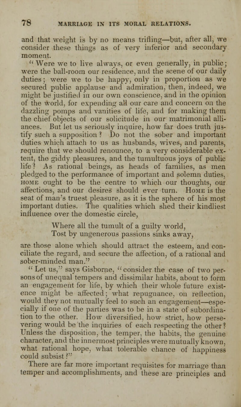and that weight is by no means trifling—but, after all, we consider these things as of very inferior and secondary moment.  Were we to live always, or even generally, in public; were the ball-room our residence, and the scene of our daily duties; were we to be happy, only in proportion as we secured public applause and admiration, then, indeed, we might be justified in our own conscience, and in the opinion of the world, for expending all our care and concern on the dazzling pomps and vanities of life, and for making them the chief objects of our solicitude in our matrimonial alli- ances. But let us seriously inquire, how far does truth jus- tify such a supposition ? Do not the sober and important duties which attach to us as husbands, wives, and parents, require that we should renounce, to a very considerable ex- tent, the giddy pleasures, and the tumultuous joys of public life? As rational beings, as heads of families, as men pledged to the performance of important and solemn duties, home ought to be the centre to which our thoughts, our affections, and our desires should ever turn. Home is the seat of man's truest pleasure, as it is the sphere of his most important duties. The qualities which shed their kindliest influence over the domestic circle, Where all the tumult of a guilty world, Tost by ungenerous passions sinks away, are those alone which should attract the esteem, and con- ciliate the regard, and secure the affection, of a rational and sober-minded man.  Let us, says Gisborne, '-'consider the case of two per- sons of unequal tempers and dissimilar habits, about to form an engagement for life, by which their whole future exist- ence might be affected; what repugnance, on reflection, would they not mutually feel to such an engagement—espe- cially if one of the parties was to be in a state of subordina- tion to the other. How diversified, how strict, how perse- vering would be the inquiries of each respecting the other? Unless the disposition, the temper, the habits, the genuine character, and the innermost principles were mutually known, what rational hope, what tolerable chance of happiness could subsist} There are far more important requisites for marriage than temper and accomplishments, and these are principles and