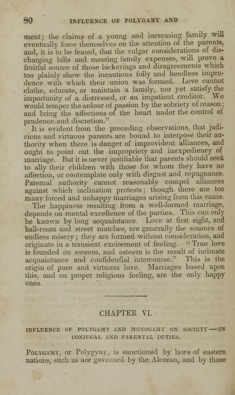 ment; the claims of a young and increasing family will eventually force themselves on the attention of the parents, and, it is to be feared, that the vulgar considerations of dis- charging bills and meeting family expenses, will prove a fruitful source of those bickerings and disagreements which too plainly show the incautious folly and heedless impru- dence with which their union was formed. Love cannot clothe, educate, or maintain a family, nor yet satisfy the importunity of a distressed, or an impatient creditor. We would temper the ardour of passion by the sobriety of reason; and bring the affections of the heart under the control oi prudence.and discretion. It is evident from the preceding observations, that judi- cious and virtuous parents are bound to interpose their au- thority when there is danger of improvident alliances, and ought to point out the impropriety and inexpediency of marriage. But it is never justifiable that parents should seek to ally their children with those for whom they have no affection, or contemplate only with disgust and repugnance. Paternal authority cannot reasonably compel alliances against which inclination protests; though there are too many forced and unhappy marriages arising from this cause. The happiness resulting from a well-formed marriage, depends on mental excellence of the parties. This can only be known by long acquaintance. Love at first sight, and ball-room and street matches, are generally the sources of endless misery; they are formed without consideration, and originate in a transient excitement of feeling. True love is founded on esteem, and esteem is the result of intimate acquaintance and confidential intercourse. This is the origin of pure and virtuous love. Marriages based upon this, and on proper religious feeling, are the only happy CHAPTER VI. INFLUENCE OF POLYGAMY AND MONOGAMY ON SOCIETY — ON CONJUGAL AND PARENTAL DUTIES. Polygamy, or Polygyny, is sanctioned by laws of eastern nations, such as are governed by the Alcoran, and by those