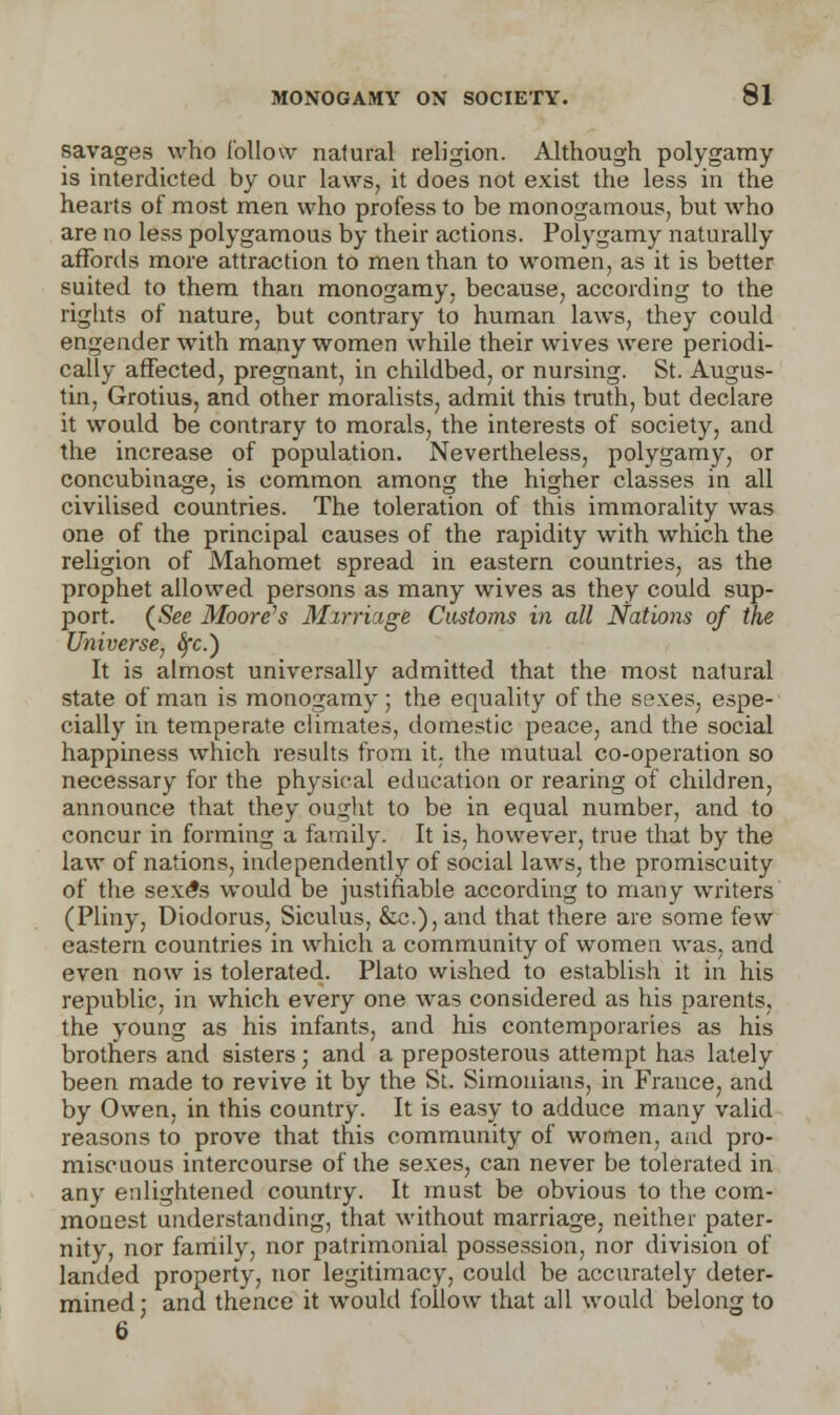 savages who follow natural religion. Although polygamy is interdicted by our laws, it does not exist the less in the hearts of most men who profess to be monogamous, but who are no less polygamous by their actions. Polygamy naturally affords more attraction to men than to women, as it is better suited to them than monogamy, because, according to the rights of nature, but contrary to human laws, they could engender with many women while their wives were periodi- cally affected, pregnant, in childbed, or nursing. St. Augus- tin, Grotius, and other moralists, admit this truth, but declare it would be contrary to morals, the interests of society, and the increase of population. Nevertheless, polygamy, or concubinage, is common among the higher classes in all civilised countries. The toleration of this immorality was one of the principal causes of the rapidity with which the religion of Mahomet spread in eastern countries, as the prophet allowed persons as many wives as they could sup- port. (See Moore's Mirriage Customs in all Nations of the Universe, Sfc.') It is almost universally admitted that the most natural state of man is monogamy; the equality of the sexes, espe- cially in temperate climates, domestic peace, and the social happiness which results from it. the mutual co-operation so necessary for the physical education or rearing of children, announce that they ought to be in equal number, and to concur in forming a family. It is, however, true that by the law of nations, independently of social laws, the promiscuity of the sexe*s would be justifiable according to many writers (Pliny, Diodorus, Siculus, &c), and that there are some few eastern countries in which a community of women was, and even now is tolerated. Plato wished to establish it in his republic, in which every one was considered as his parents, the young as his infants, and his contemporaries as his brothers and sisters; and a preposterous attempt has lately been made to revive it by the St. Simonians, in France, and by Owen, in this country. It is easy to adduce many valid reasons to prove that this community of women, and pro- miscuous intercourse of the sexes, can never be tolerated in any enlightened country. It must be obvious to the com- monest understanding, that without marriage, neither pater- nity, nor family, nor patrimonial possession, nor division of landed property, nor legitimacy, could be accurately deter- mined; and thence it would follow that all would belong to 6