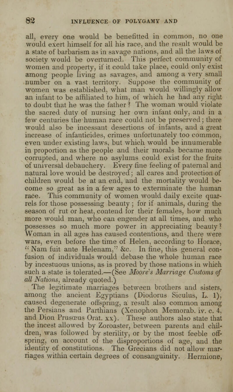 all, every one would be benefitted in common, no one would exert himself for all his race, and the result would be a state of barbarism as in savage nations, and all the laws of society would be overturned. This perfect community of women and property, if it could take place, could only exist among people living as savages, and among a very small number on a vast territory. Suppose the community of women was established, what man would willingly allow an infant to be affiliated to him, of which he had any right to doubt that he was the father ? The woman would violate the sacred duty of nursing her own infant only, and in a few centuries the human race could not be preserved; there would also be incessant desertions of infants, and a great increase of infanticides, crimes unfortunately too common, even under existing laws, but which would be innumerable in proportion as the people and their morals became more corrupted, and where no asylums could exist for the fruits of universal debauchery. Every fine feeling of paternal and natural love would be destroyed; all cares and protection of children would be at an end, and the mortality would be- come so great as in a few ages to exterminate the human race. This community of women would daily excite quar- rels for those possessing beauty; for if animals, during the season of rut or heat, contend for their females, how much more would man, who can engender at all times, and who possesses so much more power in appreciating beauty? Woman in all ages has caused contentions, and there were wars, even before the time of Helen, according to Horace,  Nam fuit ante Helenam, &c. In fine, this general con- fusion of individuals would debase the whole human race by incestuous unions, as is proved by those nations in which such a state is tolerated.—(See Moore's Marriage Customs of all Nations, already quoted.) The legitimate marriages between brothers and sisters, among the ancient Egyptians (Diodorus Siculus, L. 1), caused degenerate offspring, a result also common among the Persians and Parthians (Xenophon Memorab. iv. c. 4, and Dion Prusceus Orat. xx). These authors also state that the incest allowed by Zoroaster, between parents and chil- dren, was followed by sterility, or by the most feeble off- spring, on account of the disproportions of age, and the identity of constitutions. The Grecians did not allow mar- riages within certain degrees of consanguinity. Hermione,