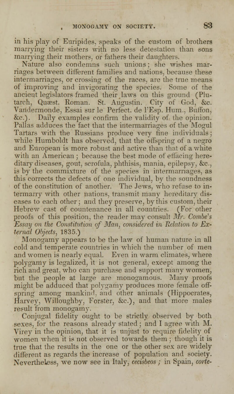 in his play of Euripides, speaks of the custom of brothers marrying their sisters with no less detestation than sons marrying their mofhers; or fathers their daughters. Nature also condemns such unions; she wishes mar- riages between different families and nations, because these intermarriages, or crossing of the races, are the true means of improving and invigorating the species. Some of the ancient legislators framed their laws on this ground (Plu- tarch, Qusest. Roman. St. Augustin. City of God, &c. Vandermonde, Essai sur le Perfect, de l'Esp. Hum., Buffon, &c). Daily examples confirm the validity of the opinion. Pallas adduces the fact that the intermarriages of the Mogul Tartars with the Russians produce very fine individuals; while Humboldt has observed, that the offspring of a negro and European is more robust and active than that of a white with an American; because the best mode of effacing here- ditary diseases, gout, scrofula, phthisis, mania, epilepsy, &c, is by the commixture of the species in intermarriages, as this corrects the defects of one individual, by the soundness of the constitution of another. The Jews, who refuse to in- termarry writh other nations, transmit many hereditary dis- eases to each other; and they preserve, by this custom, their Hebrew cast of countenance in all countries. (For other proofs of this position, the reader may consult Mr. Combe's Essay on the Constitution of Man, considered in Relation to Ex- ternal Objects, 1835.) Monogamy appears to be the law of human nature in all cold and temperate countries in which the number of men and women is nearly equal. Even in warm climates, where polygamy is legalized, it is not general, except among the rich and great, who can purchase and support many women, but the people at large are monogamous. Many proofs might be adduced that polygamy produces more female off- spring among mankind, and other animals (Hippocrates, Harvey, Willoughby, Forster, &c), and that more males result from monogamy. Conjugal fidelity ought to be strictly observed by both sexes, for the reasons already stated; and I agree with M. Virey in the opinion, that it is unjust to require fidelity of women when it is not observed towards them ; though it is true that the results in the one or the other sex are widely different as regards the increase of population and society. Nevertheless, we now see in Italy, cecisbcos; in Spain, code-