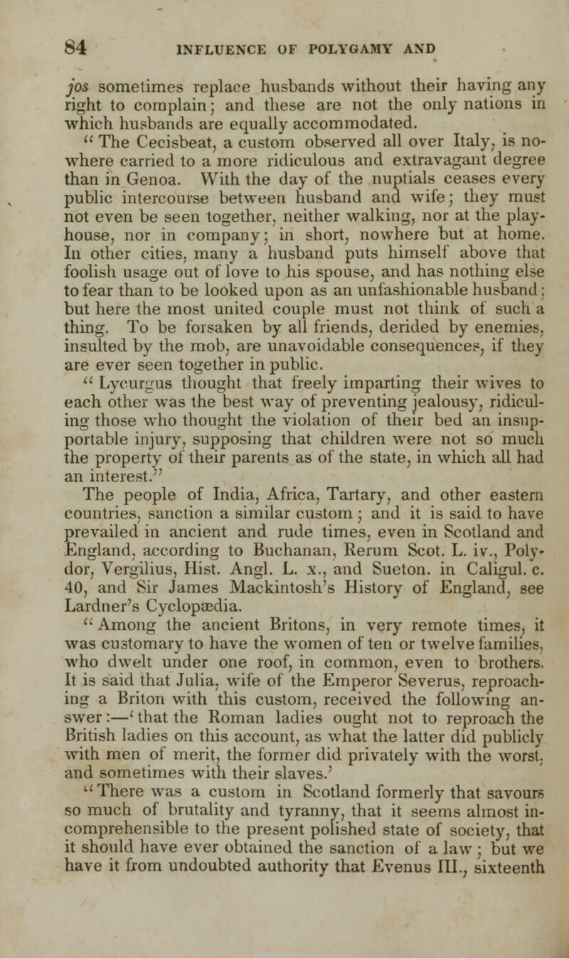 jos sometimes replace husbands without their having any- right to complain; and these are not the only nations in which husbands are equally accommodated.  The Cecisbeat, a custom observed all over Italy, is no- where carried to a more ridiculous and extravagant degree than in Genoa. With the day of the nuptials ceases every public intercourse between husband and wife; they must not even be seen together, neither walking, nor at the play- house, nor in company; in short, nowhere but at home. In other cities, many a husband puts himself above that foolish usage out of love to his spouse, and has nothing else to fear than to be looked upon as an unfashionable husband : but here the most united couple must not think of such a thing. To be forsaken by all friends, derided by enemies, insulted by the mob, are unavoidable consequences, if they are ever seen together in public.  Lycurgus thought that freely imparting their wives to each other was the best way of preventing jealousy, ridicul- ing those who thought the violation of their bed an insup- portable injury, supposing that children were not so much the property of their parents as of the state, in which all had an interest. The people of India, Africa, Tartary, and other eastern countries, sanction a similar custom ; and it is said to have prevailed in ancient and rude times, even in Scotland and England, according to Buchanan, Rerum Scot. L. iv\, Poly- dor, Vergilius, Hist. Angl. L. x., and Sueton. in Caligul. c. 40, and Sir James Mackintosh's History of England, see Lardner's Cyclopaedia.  Among the ancient Britons, in very remote times, it was customary to have the women often or twelve families, who dwelt under one roof, in common, even to brothers. It is said that Julia, wife of the Emperor Severus, reproach- ing a Briton with this custom, received the following an- swer :—' that the Roman ladies ought not to reproach the British ladies on this account, as what the latter did publicly with men of merit, the former did privately with the worst, and sometimes with their slaves.' There was a custom in Scotland formerly that savours so much of brutality and tyranny, that it seems almost in- comprehensible to the present polished state of society, that it should have ever obtained the sanction of a law ; but we have it from undoubted authority that Evenus III., sixteenth