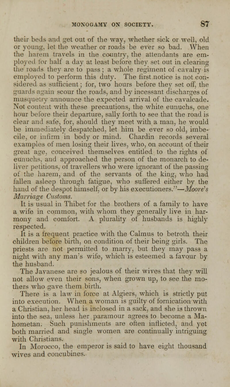 their beds and get out of the way, whether sick or well, old or young, let the weather or roads be ever so bad. When the harem travels in the country, the attendants are em- ployed for half a day at least before they set out in clearing the roads they are to pass ; a whole regiment of cavalry is employed to perform this duty. The first notice is not con- sidered as sufficient; for, two hours before they set off, the guards again scour the roads, and by incessant discharges of musqueiry announce the expected arrival of the cavalcade. Not content with these precautions, the white eunuchs, one hour before their departure, sally forth to see that the road is clear and safe, for, should they meet with a man, he would be immediately despatched, let him be ever so old, imbe- cile, or infirm in body or mind. Chardin records several examples of men losing their lives, who, on account of their great age, conceived themselves entitled to the rights of eunuchs, and approached the person of the monarch to de- liver petitions, of travellers who were ignorant of the passing of the harem, and of the servants of the king, who had fallen asleep through fatigue, who suffered either by the hand of the despot himself, or by his executioners.—Moore's Marriage Customs. It is usual in Thibet for the brothers of a family to have a wife in common, with whom they generally live in har- mony and comfort. A plurality of husbands is highly respected. It is a frequent practice with the Calmus to betroth their children before birth, on condition of their being girls. The priests are not permitted to marry, but they may pass a night with any man's wife, which is esteemed a favour by the husband. The Javanese are so jealous of their wives that they will not allow even their sons, when grown up, to see the mo- thers who gave them birth. There is a law in force at Algiers, which is strictly put into execution. When a woman is guilty of fornication with a Christian, her head is inclosed in a sack, and she is thrown into the sea, unless her paramour agrees to become a Ma- hometan. Such punishments are often inflicted, and yet both married and single women are continually intriguing with Christians. In Morocco, the emperor is said to have eight thousand wives and concubines.