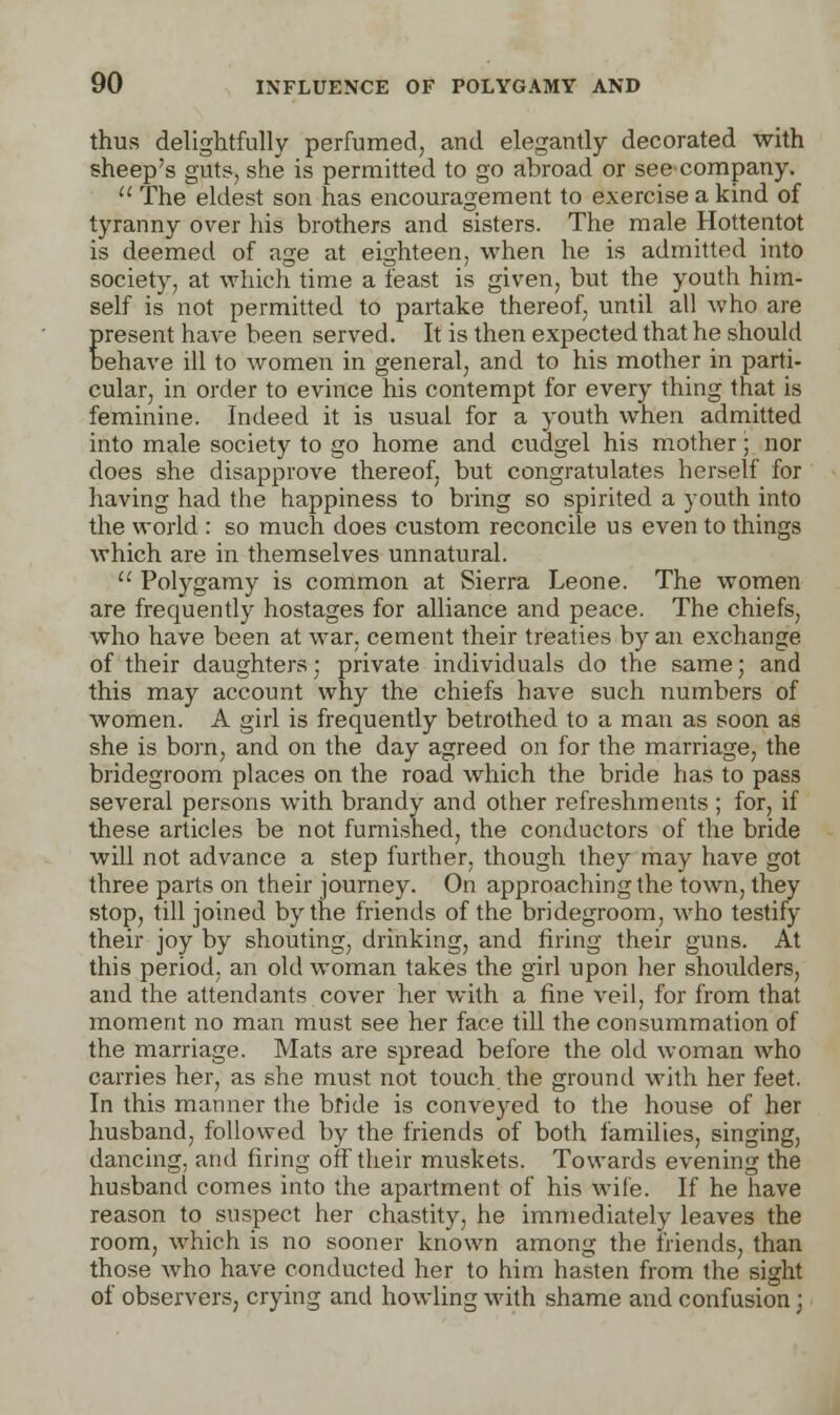 thus delightfully perfumed, and elegantly decorated with sheep's guts, she is permitted to go abroad or see company.  The eldest son has encouragement to exercise a kind of tyranny over his brothers and sisters. The male Hottentot is deemed of age at eighteen, when he is admitted into society, at which time a feast is given, but the youth him- self is not permitted to partake thereof, until all who are present have been served. It is then expected that he should behave ill to women in general, and to his mother in parti- cular, in order to evince his contempt for every thing that is feminine. Indeed it is usual for a youth when admitted into male society to go home and cudgel his mother; nor does she disapprove thereof, but congratulates herself for having had the happiness to bring so spirited a youth into the world : so much does custom reconcile us even to things which are in themselves unnatural.  Polygamy is common at Sierra Leone. The women are frequently hostages for alliance and peace. The chiefs, who have been at war. cement their treaties by an exchange of their daughters; private individuals do the same; and this may account why the chiefs have such numbers of women. A girl is frequently betrothed to a man as soon as she is born, and on the day agreed on for the marriage, the bridegroom places on the road which the bride has to pass several persons with brandy and other refreshments ; for, if these articles be not furnished, the conductors of the bride will not advance a step further, though they may have got three parts on their journey. On approaching the town, they stop, till joined by the friends of the bridegroom, who testify their joy by shouting, drinking, and firing their guns. At this period, an old woman takes the girl upon her shoulders, and the attendants cover her with a fine veil, for from that moment no man must see her face till the consummation of the marriage. Mats are spread before the old woman who carries her, as she must not touch the ground with her feet. In this manner the bfide is conveyed to the house of her husband, followed by the friends of both families, singing, dancing, and firing off their muskets. Towards evening the husband comes into the apartment of his wife. If he have reason to suspect her chastity, he immediately leaves the room, which is no sooner known among the friends, than those who have conducted her to him hasten from the sight of observers, crying and howling with shame and confusion;