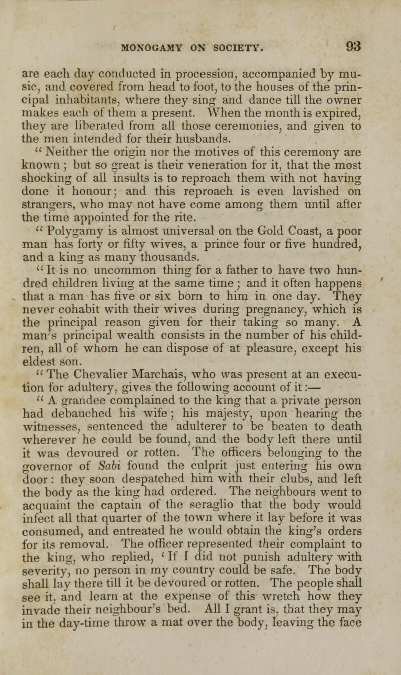 are each day conducted in procession, accompanied by mu- sic, and covered from head to foot, to the houses of the prin- cipal inhabitants, where they sing and dance till the owner makes each of them a present. When the month is expired, they are liberated from all those ceremonies, and given to the men intended for their husbands.  Neither the origin nor the motives of this ceremony are known ; but so great is their veneration for it, that the most shocking of all insults is to reproach them with not having done it honour; and this reproach is even lavished on strangers, who may not have come among them until after the time appointed for the rite.  Polygamy is almost universal on the Gold Coast, a poor man has forty or fifty wives, a prince four or five hundred, and a king as many thousands.  It is no uncommon thing for a father to have two hun- dred children living at the same time; and it often happens that a man has five or six born to him in one day. They never cohabit with their wives during pregnancy, which is the principal reason given for their taking so many. A man's principal wealth consists in the number of his child- ren, all of whom he can dispose of at pleasure, except his eldest son.  The Chevalier Marchais, who was present at an execu- tion for adultery, gives the following account of it:—  A grandee complained to the king that a private person had debauched his wife; his majesty, upon hearing the witnesses, sentenced the adulterer to be beaten to death wherever he could be found, and the body left there until it was devoured or rotten. The officers belonging to the governor of Sabi found the culprit just entering his own door: they soon despatched him with their clubs, and left the body as the king had ordered. The neighbours went to acquaint the captain of the seraglio that the body would infect all that quarter of the town where it lay before it was consumed, and entreated he would obtain the king's orders for its removal. The officer represented their complaint to the king, who replied, ' If I did not punish adultery with severity, no person in my country could be safe. The body shall lay there till it be devoured or rotten. The people shall see it, and learn at the expense of this wretch how they invade their neighbour's bed. All I grant is. that they may in the day-time throw a mat over the body, leaving the face