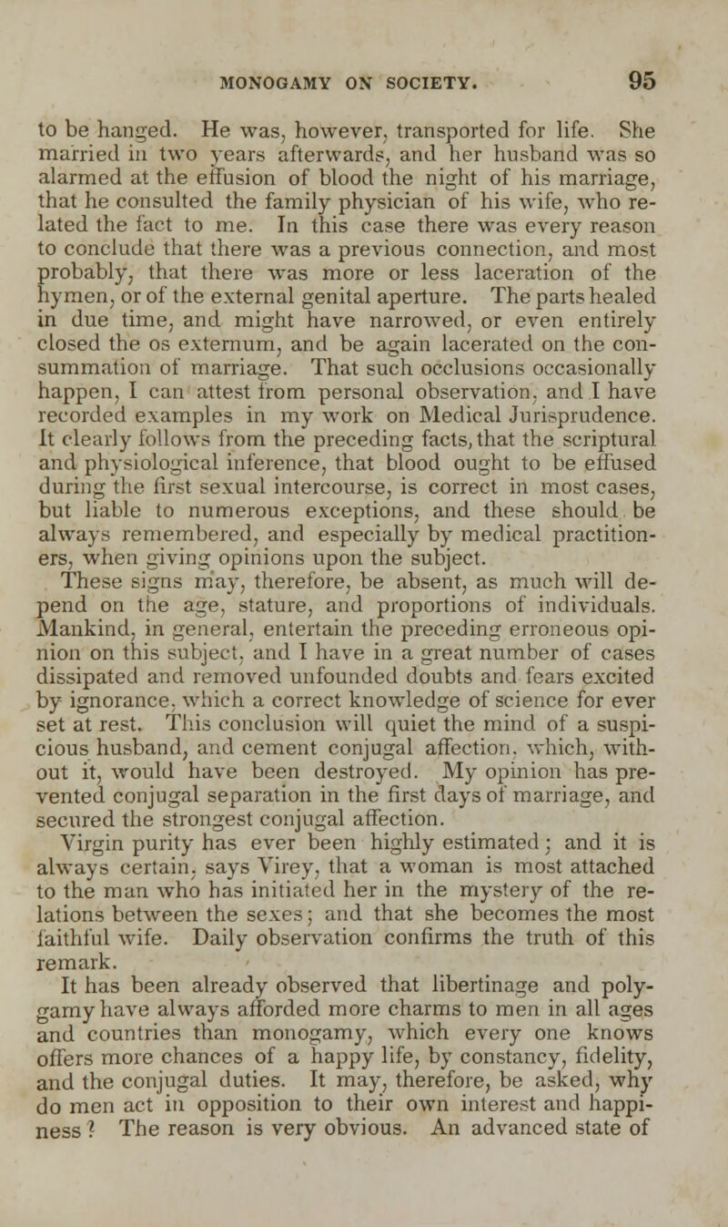 to be hanged. He was, however, transported for life. She married in two years afterwards, and her husband was so alarmed at the effusion of blood the night of his marriage, that he consulted the family physician of his wife, who re- lated the fact to me. In this case there was every reason to conclude that there was a previous connection, and most probably, that there was more or less laceration of the hymen, or of the external genital aperture. The parts healed in due time, and might have narrowed, or even entirely closed the os externum, and be again lacerated on the con- summation of marriage. That such occlusions occasionally happen, I can attest from personal observation, and I have recorded examples in my work on Medical Jurisprudence. It clearly follows from the preceding facts, that the scriptural and physiological inference, that blood ought to be effused during the first sexual intercourse, is correct in most cases, but liable to numerous exceptions, and these should be always remembered, and especially by medical practition- ers, when giving opinions upon the subject. These signs may, therefore, be absent, as much will de- pend on the age, stature, and proportions of individuals. Mankind, in general, entertain the preceding erroneous opi- nion on this subject, and I have in a great number of cases dissipated and removed unfounded doubts and fears excited by ignorance, which a correct knowledge of science for ever set at rest. This conclusion will quiet the mind of a suspi- cious husband, and cement conjugal affection, which, with- out it, would have been destroyed. My opinion has pre- vented conjugal separation in the first days of marriage, and secured the strongest conjugal affection. Virgin purity has ever been highly estimated; and it is always certain, says Virey, that a woman is most attached to the man who has initiated her in the mystery of the re- lations between the sexes; and that she becomes the most faithful wife. Daily observation confirms the truth of this remark. It has been already observed that libertinage and poly- gamy have always afforded more charms to men in all ages and countries than monogamy, which every one knows offers more chances of a happy life, by constancy, fidelity, and the conjugal duties. It may, therefore, be asked, why do men act in opposition to their own interest and happi- ness ? The reason is very obvious. An advanced state of