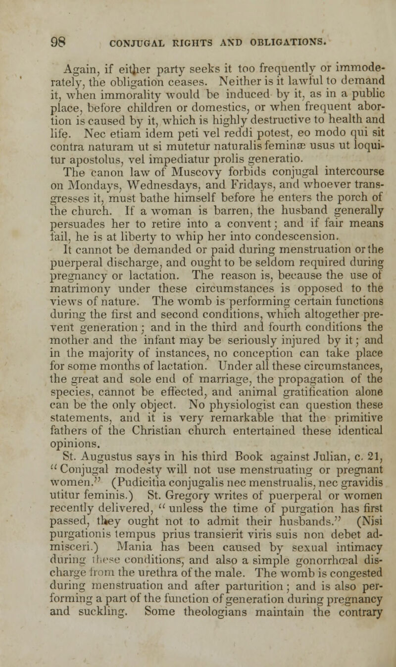 Again, if either party seeks it too frequently or immode- rately, the obligation ceases. Neither is it lawful to demand it, when immorality would be induced by it, as in a public place, before children or domestics, or when frequent abor- tion is caused by it, which is highly destructive to health and life. Nee etiam idem peti vel reddi potest, eo modo qui sit contra naturam ut si mutetur naturalisfeminae usus ut loqui- tur apostolus, vel impediatur prolis generatio. The canon law of Muscovy forbids conjugal intercourse on Mondays, Wednesdays, and Fridays, and whoever trans- gresses it, must bathe himself before he enters the porch of the church. If a woman is barren, the husband generally persuades her to retire into a convent; and if fair means fail, he is at liberty to whip her into condescension. It cannot be demanded or paid during menstruation or the puerperal discharge, and ought to be seldom required during pregnancy or lactation. The reason is, because the use of matrimony under these circumstances is opposed to the views of nature. The womb is performing certain functions during the first and second conditions, which altogether pre- vent generation ; and in the third and fourth conditions the mother and the infant may be seriously injured by it; and in the majority of instances, no conception can take place for some months of lactation. Under all these circumstances, the great and sole end of marriage, the propagation of the species, cannot be effected, and animal gratification alone can be the only object. No physiologist can question these statements, and it is very remarkable that the primitive fathers of the Christian church entertained these identical opinions. St. Augustus says in his third Book against Julian, c. 21, Conjugal modesty will not use menstruating or pregnant women. (Pudicitia conjugalis nee menstrualis, nee gravidis utitur feminis.) St. Gregory writes of puerperal or women recently delivered,  unless the time of purgation has first passed, they ought not to admit their husbands. (Nisi purgationis tempus prius transient viris suis non debet ad- misceri.) Mania has been caused by sexual intimacy during these conditions, and also a simple gonorrheal dis- charge from the urethra of the male. The womb is congested during menstruation and after parturition; and is also per- forming a part of the function of generation during pregnancy and suckling. Some theologians maintain the contrary